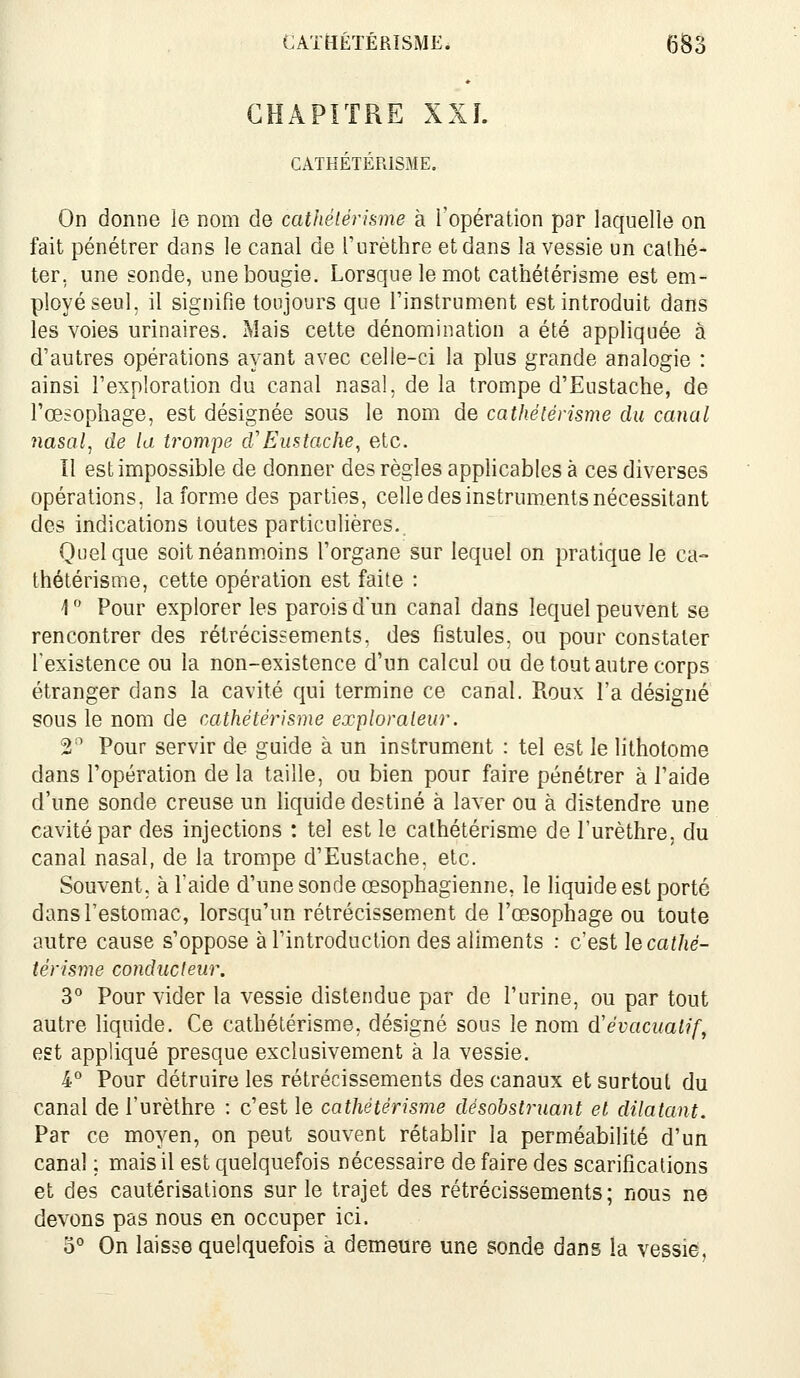 CHAPITRE XXL CATHÉTÉRÏSME. On donne le nom de cathéiérhme à l'opération par laquelle on fait pénétrer dans le canal de l'urèthre et dans la vessie un calhé- ter, une sonde, une bougie. Lorsque le mot cathétérisme est em- ployé seul, il signifie toujours que l'instrument est introduit dans les voies urinaires. Mais cette dénomination a été appliquée à d'autres opérations ayant avec celle-ci la plus grande analogie : ainsi l'exploration du canal nasal, de la trompe d'Eustache, de l'œsophage, est désignée sous le nom de cathétérisme du canal nasal^ de la trompe d'Eustache, etc. Il est impossible de donner des règles applicables à ces diverses opérations, la forme des parties, celle des instruments nécessitant des indications toutes particulières. Quelque soit néanmoins l'organe sur lequel on pratique le ca- thétérisme, cette opération est faite : 1  Pour explorer les paroisdun canal dans lequel peuvent se rencontrer des rétrécissements, des fistules, ou pour constater Texistence ou la non-existence d'un calcul ou de tout autre corps étranger dans la cavité qui termine ce canal. Roux l'a désigné sous le nom de cathétérisme explorateur. 2 ' Pour servir de guide à un instrument : tel est le lithotome dans l'opération de la taille, ou bien pour faire pénétrer à l'aide d'une sonde creuse un liquide destiné à laver ou à distendre une cavité par des injections : tel est le cathétérisme de l'urèthre, du canal nasal, de la trompe d'Eustache, etc. Souvent; à l'aide d'une sonde œsophagienne, le liquide est porté dans l'estomac, lorsqu'un rétrécissement de l'œsophage ou toute autre cause s'oppose à l'introduction des aliments : c'est le cathé- térisme conducteur. 3° Pour vider la vessie distendue par de l'urine, ou par tout autre liquide. Ce cathétérisme, désigné sous le nom d'évacuatif, est appliqué presque exclusivement à la vessie. 4° Pour détruire les rétrécissements des canaux et surtout du canal de l'urèthre : c'est le cathétérisme désobstruant et dilatant. Par ce moyen, on peut souvent rétablir la perméabilité d'un canal ; mais il est quelquefois nécessaire de faire des scarifications et des cautérisations sur le trajet des rétrécissements; nous ne devons pas nous en occuper ici. 0° On laisse quelquefois à demeure une sonde dans la vessie,