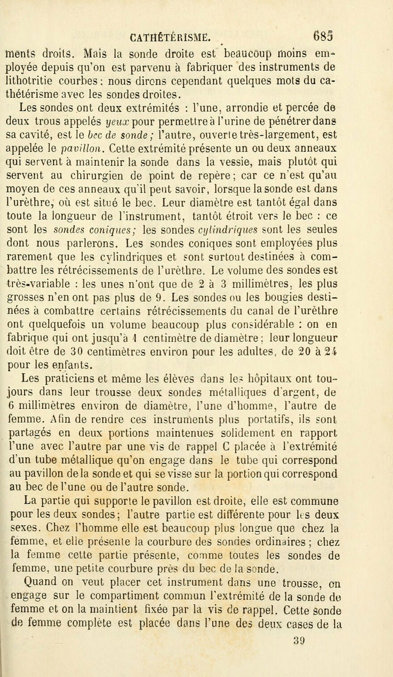 ments droits. Màîs la sonde droite est beaucoup moins em- ployée depuis qu'on est parvenu à fabriquer des instruments de lithotritie courbes : nous dirons cependant quelques mots du ca- thétérisme avec les sondes droites. Les sondes ont deux extrémités : Tune, arrondie et percée de deux trous appelés yeux pour permettre à l'urine de pénétrer dans sa cavité, est le bec de sonde ; l'autre, ouverte très-largement, est appelée le pavillon. Cette extrémité présente un ou deux anneaux qui servent à maintenir la sonde dans la vessie, mais plutôt qui servent au chirurgien de point de repère ; car ce n'est qu'au moyen de ces anneaux qu'il peut savoir, lorsque la sonde est dans l'urèthre, où est situé le bec. Leur diamètre est tantôt égal dans toute la longueur de l'instrument, tantôt étroit vers le bec ; ce sont les sondes coniques; les sondes cylindriques sont les seules dont nous parlerons. Les sondes coniques sont employées plus rarement que les cylindriques et sont surtout destinées à com- battre les rétrécissements de l'urèthre. Le volume des sondes est très-variable : les unes n'ont que de 2 à 3 millimètres, les plus grosses n'en ont pas plus de 9. Les sondes ou les bougies desti- nées à combattre certains rétrécissements du canal de l'urèthre ont quelquefois un volume beaucoup plus considérable : on en fabrique qui ont jusqu'à 1 centimètre de diamètre ; leur longueur doit être de 30 centimètres environ pour les adultes, de 20 à 24 pour les enfants. Les praticiens et même les élèves dans le? hôpitaux ont tou- jours dans leur trousse deux sondes métalliques d'argent, de 6 millimètres environ de diamètre, l'une d'homme, l'autre de femme. Afin de rendre ces instruments plus portatifs, ils sont partagés en deux portions maintenues solidement en rapport l'une avec l'autre par une vis de rappel C placée à l'extrémité d'un tube métallique qu'on engage dans le tube qui correspond au pavillon de la sonde et qui se visse sur la portion qui correspond au bec de l'une ou de l'autre sonde. La partie qui supporte le pavillon est droite, elle est commune pour les deux sondes; l'autre partie est différente pour Its deux sexes. Chez l'homme elle est beaucoup plus longue que chez la femme, et elle présente la courbure des sondes ordinaires ; chez la femme cette partie présente, comme toutes les sondes de femme, une petite courbure près du bec de la sonde. Quand on veut placer cet instrument dans une trousse, on engage sur le compartiment commun l'extrémité de la sonde de femme et on la maintient fixée par la vis de rappel. Cette sonde de femme complète est placée dans l'une des deux cases de la 39