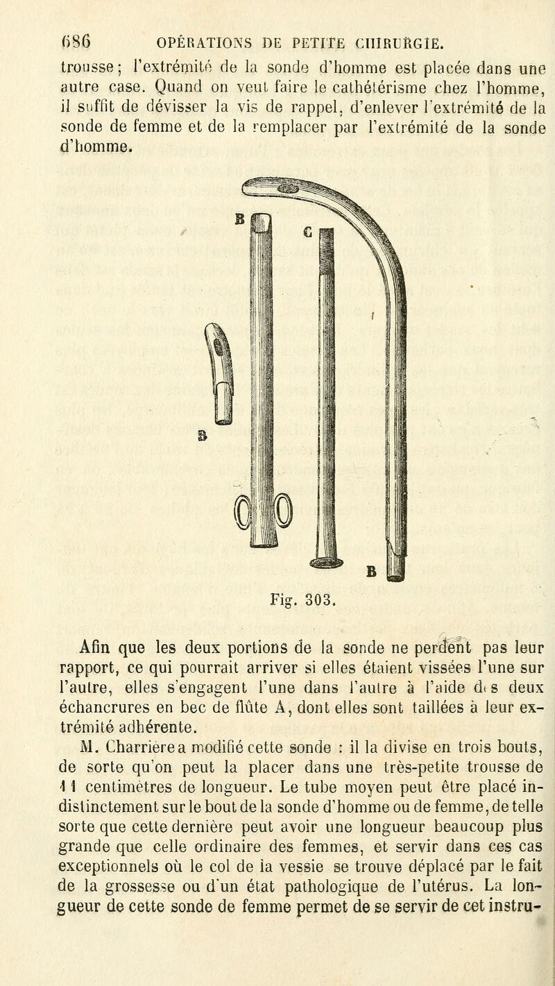 trousse; rextrémitô de la sonde d'homme est placée dans une autre case. Quand on veut faire le cathélérisme chez l'homme, il suffit de dévisser la vis de rappel, d'enlever rextrémité de la sonde de femme et de la remplacer par l'extrémité de la sonde d'homme. Fig. 303. Afin que les deux portions de la sonde ne percient pas leur rapport, ce qui pourrait arriver si elles étaient vissées l'une sur i'aulre, elles s'engagent l'une dans l'autre à l'aide dts deux échancrures en bec de flûte A, dont elles sont taillées à leur ex- trémité adhérente. M. Charrièrea modifié cette sonde : il la divise en trois bouts, de sorte qu'on peut la placer dans une très-petite trousse de '11 centimètres de longueur. Le tube moyen peut être placé in- distinctement sur le bout de la sonde d'homme ou de femme, de telle sorte que cette dernière peut avoir une longueur beaucoup plus grande que celle ordinaire des femmes, et servir dans ces cas exceptionnels où le col de ia vessie se trouve déplacé par le fait de la grossesse ou dun état pathologique de l'utérus. La lon- gueur de cette sonde de femme permet de se servir de cet instru-