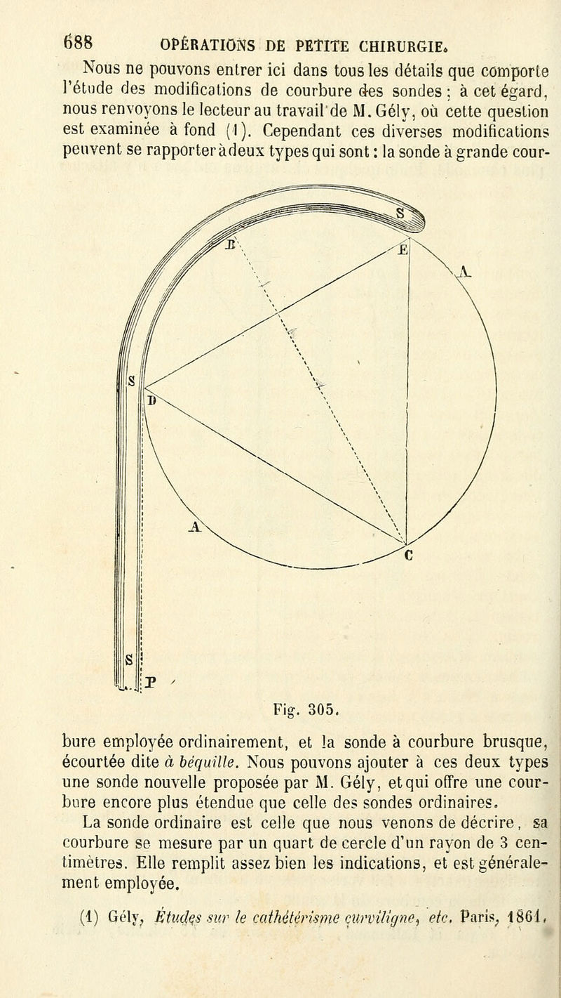 Nous ne pouvons entrer ici dans tous les détails que comporte l'étude des modifications de courbure des sondes; à cet égard, nous renvoyons le lecteur au travail de M. Gély, où cette question est examinée à fond (I). Cependant ces diverses modifications peuvent se rapporter àdeux types qui sont : la sonde à grande cour- Fig. 305. bure employée ordinairement, et la sonde à courbure brusque, écourtée dite à béquille. Nous pouvons ajouter à ces deux types une sonde nouvelle proposée par i\I. Gély, et qui offre une cour- bure encore plus étendue que celle des sondes ordinaires. La sonde ordinaire est celle que nous venons de décrire, sa courbure se mesure par un quart de cercle d'un rayon de 3 cen- timètres. Elle remplit assez bien les indications, et est générale- ment employée. (1) Gély^ Études sur le caihétériwie curviUgne^ eic. PariS; 1861,