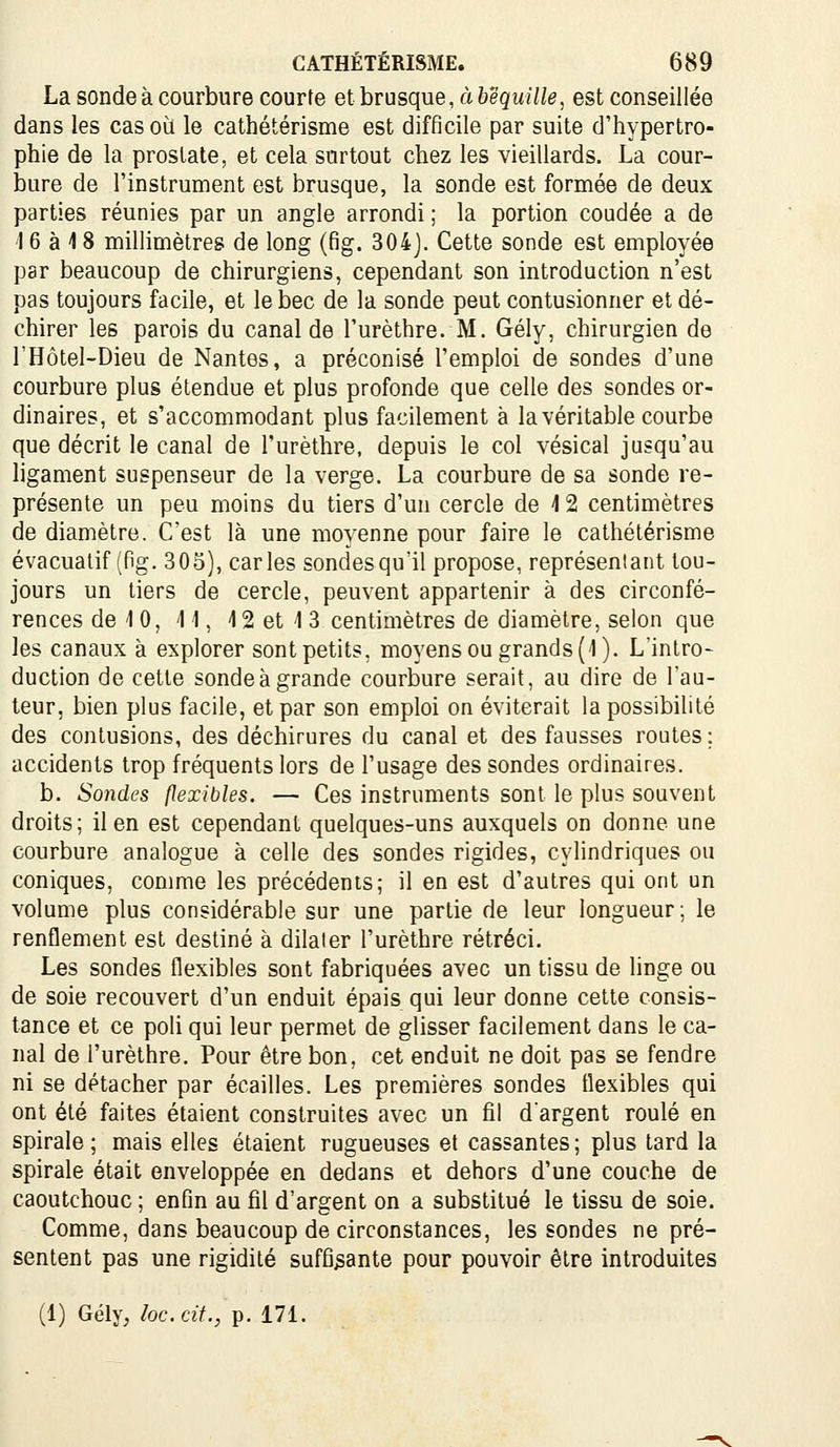 La sonde à courbure courte et brusque, à béquille, est conseillée dans les cas où le cathétérisme est difficile par suite d'hypertro- phie de la prostate, et cela surtout chez les vieillards. La cour- iDure de l'instrument est brusque, la sonde est formée de deux parties réunies par un angle arrondi ; la portion coudée a de 16 à 18 millimètres de long (fig. 304j. Cette sonde est employée par beaucoup de chirurgiens, cependant son introduction n'est pas toujours facile, et le bec de la sonde peut contusionner et dé- chirer les parois du canal de l'urèthre. M. Gély, chirurgien de l'Hôtel-Dieu de Nantes, a préconisé l'emploi de sondes d'une courbure plus étendue et plus profonde que celle des sondes or- dinaires, et s'accommodant plus facilement à la véritable courbe que décrit le canal de l'urèthre, depuis le col vésical jusqu'au ligament suspenseur de la verge. La courbure de sa sonde re- présente un peu moins du tiers d'un cercle de 12 centimètres de diamètre. C'est là une moyenne pour faire le cathétérisme évacuatif (fig. 305), caries sondes qu'il propose, représentant tou- jours un tiers de cercle, peuvent appartenir à des circonfé- rences de 10, 41, 4 2 et 4 3 centimètres de diamètre, selon que les canaux à explorer sont petits, moyens ou grands (4). L'intro- duction de cette sonde à grande courbure serait, au dire de l'au- teur, bien plus facile, et par son emploi on éviterait la possibilité des contusions, des déchirures du canal et des fausses routes ; accidents trop fréquents lors de l'usage des sondes ordinaires. b. Sojides flexibles. — Ces instruments sont le plus souvent droits; il en est cependant quelques-uns auxquels on donne une courbure analogue à celle des sondes rigides, cylindriques ou coniques, comme les précédents; il en est d'autres qui ont un volume plus considérable sur une partie de leur longueur; le renflement est destiné à dilater l'urèthre rétréci. Les sondes flexibles sont fabriquées avec un tissu de hnge ou de soie recouvert d'un enduit épais qui leur donne cette consis- tance et ce poli qui leur permet de glisser facilement dans le ca- nal de l'urèthre. Pour être bon, cet enduit ne doit pas se fendre ni se détacher par écailles. Les premières sondes flexibles qui ont été faites étaient construites avec un fil d'argent roulé en spirale; mais elles étaient rugueuses et cassantes; plus tard la spirale était enveloppée en dedans et dehors d'une couche de caoutchouc ; enfin au fil d'argent on a substitué le tissu de soie. Comme, dans beaucoup de circonstances, les sondes ne pré- sentent pas une rigidité suffisante pour pouvoir être introduites (1) Gély, loc.cit., p. 171.