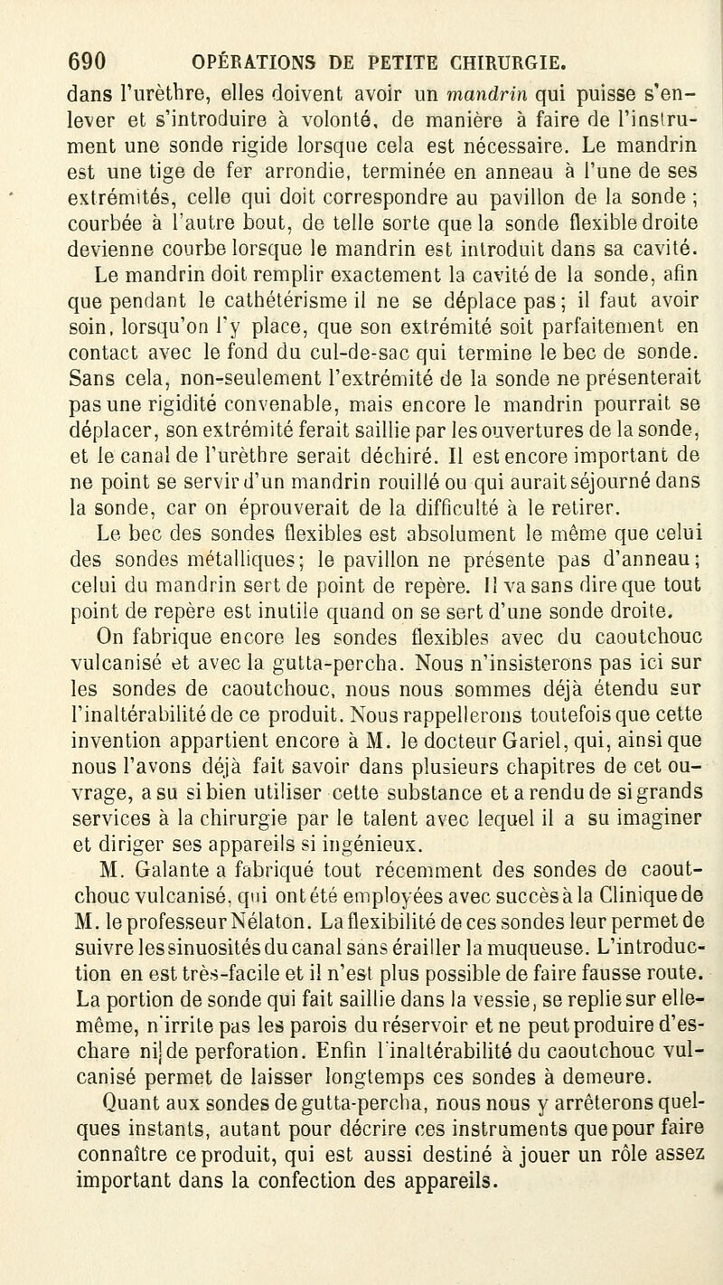 dans Furèthre, elles doivent avoir un mandrin qui puisse s'en- lever et s'introduire à volonté, de manière à faire de l'inslru- ment une sonde rigide lorsque cela est nécessaire. Le mandrin est une tige de fer arrondie, terminée en anneau à l'une de ses extrémités, celle qui doit correspondre au pavillon de la sonde ; courbée à l'autre bout, de telle sorte que la sonde flexible droite devienne courbe lorsque le mandrin est introduit dans sa cavité. Le mandrin doit remplir exactement la cavité de la sonde, afin que pendant le cathétérisme il ne se déplace pas ; il faut avoir soin, lorsqu'on l'y place, que son extrémité soit parfaitement en contact avec le fond du cul-de-sac qui termine le bec de sonde. Sans cela, non-seulement l'extrémité de la sonde ne présenterait pas une rigidité convenable, mais encore le mandrin pourrait se déplacer, son extrémité ferait saillie par les ouvertures de la sonde, et le canalde l'urèthre serait déchiré. Il est encore important de ne point se servir d'un mandrin rouillé ou qui aurait séjourné dans la sonde, car on éprouverait de la difficulté à le retirer. Le bec des sondes flexibles est absolument le même que celui des sondes métalliques; le pavillon ne présente pas d'anneau; celui du mandrin sert de point de repère. Il va sans dire que tout point de repère est inutile quand on se sert d'une sonde droite. On fabrique encore les sondes flexibles avec du caoutchouc vulcanisé et avec la gutta-percha. Nous n'insisterons pas ici sur les sondes de caoutchouc, nous nous sommes déjà étendu sur l'inaltérabilité de ce produit. Nous rappellerons toutefois que cette invention appartient encore à M. le docteur Gariel, qui, ainsi que nous l'avons déjà fait savoir dans plusieurs chapitres de cet ou- vrage, a su si bien utiliser cette substance et a rendu de si grands services à la chirurgie par le talent avec lequel il a su imaginer et diriger ses appareils si ingénieux. M. Galante a fabriqué tout récemment des sondes de caout- chouc vulcanisé, qui ont été employées avec succès à la Clinique de M. le professeur Nélaton. La flexibilité de ces sondes leur permet de suivre les sinuosités du canal sans érailler la muqueuse. L'introduc- tion en est très-facile et il n'est plus possible de faire fausse route. La portion de sonde qui fait saillie dans la vessie, se replie sur elle- même, n'irrite pas les parois du réservoir et ne peut produire d'es- chare nij de perforation. Enfin lïnaltérabihté du caoutchouc vul- canisé permet de laisser longtemps ces sondes à demeure. Quant aux sondes de gutta-percha, nous nous y arrêterons quel- ques instants, autant pour décrire ces instruments que pour faire connaître coproduit, qui est aussi destiné à jouer un rôle assez important dans la confection des appareils.