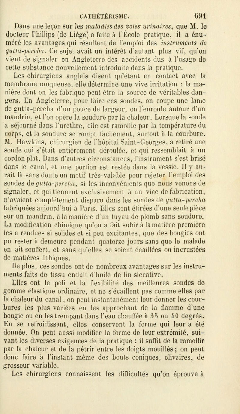 Dans une leçon sur les maladies des voiesr iirinaires, que M. le docteur Phillips (de Liège) a faite à l'École pratique, il a énu- méré les avantages qui résultent de l'emploi des instruments de gutta-percha. Ce sujet avait un intérêt d'autant plus vif, qu'on vient de signaler en Angleterre des accidents dus à l'usage de cette substance nouvellement introduite dans la pratique. Les chirurgiens anglais disent qu'étant en contact avec la membrane muqueuse, elle détermine une vive irritation : la ma- nière dont on les fabrique peut être la source de véritables dan- gers. En Angleterre, pour faire ces sondes, on coupe une lame de gutta-percha d'un pouce de largeur, on l'enroule autour d'un mandrin, et l'on opère la soudure par la chaleur. Lorsque la sonde a séjourné dans l'urèthre, elle est ramollie par la température du corps, et la soudure se rompt facilement, surtout à la courbure. M. Hawkins, chirurgien de l'hôpital Saint-Georges, a retiré une sonde qui s'était entièrement déroulée, et qui ressemblait à un cordon plat. Dans d'autres circonstances, l'instrument s'est brisé dans le canal, et une portion est restée dans la vessie. 11 y au- rait là sans doute un motif très-valable pour rejeter l'emploi des sondes de gutta-percha, si les inconvénients que nous venons de signaler, et qui tiennent exclusivement à un vice de fabrication, n'avaient complètement disparu dans les sondes de gutta-percha fabriquées aujourd'hui à Paris. Elles sont étirées d'une seule pièce sur un mandrin, à la manière dun tuyau de plomb sans soudure. La modification chimique qu'on a fait subir à la matière première les a rendues si solides et si peu excitantes, que des bougies ont pu rester à demeure pendant quatorze jours sans que le malade en ait souffert, et sans qu'elles se soient écaillées ou incrustées de matières lithiques. De plus, ces sondes ont de nombreux avantages sur les instru- ments faits de tissu enduit dbuile de lin siccative. Elles ont le poh et la flexibilité des meilleures sondes de gomme élastique ordinaire, et ne s'écaillent pas comme elles par la chaleur du canal : on peut instantanément leur donner les cour- bures les plus variées en les approchant de la flamme d'une bougie ou en les trempant dans l'eau chauff'ée à 33 ou 40 degrés. En se refroidissant, elles conservent la forme qui leur a été donnée. On peut aussi modifier la forme de leur extrémité, sui- vant les diverses exigences de la pratique : il suffit de la ramollir par la chaleur et de la pétrir entre les doigts mouillés ; on peut donc faire à l'instant même des bouts coniques, olivaires, de grosseur variable. Les chirurgiens connaissent les difficultés qu'on éprouve à