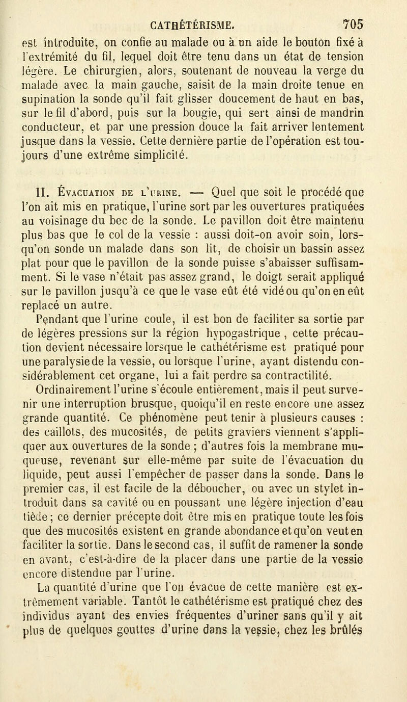 est introduite, on confie au malade ou à un aide le bouton fixé à l'extrémité du fil, lequel doit être tenu dans un état de tension légère. Le chirurgien, alors, soutenant de nouveau la verge du malade avec la main gauche, saisit de la main droite tenue en supination la sonde qu'il fait glisser doucement de haut en bas, sur le fil d'abord, puis sur la bougie, qui sert ainsi de mandrin conducteur, et par une pression douce la fait arriver lentement jusque dans la vessie. Cette dernière partie de Topération est tou- jours d'une extrême simplicité. II. Évacuation de l'urine. — Quel que soit le procédé que l'on ait mis en pratique, l'urine sort par les ouvertures pratiquées au voisinage du bec de la sonde. Le pavillon doit être maintenu plus bas que le col de la vessie : aussi doit-on avoir soin, lors- qu'on sonde un malade dans son lit, de choisir un bassin assez plat pour que le pavillon de la sonde puisse s'abaisser suffisam- ment. Si le vase n'était pas assez grand, le doigt serait appliqué sur le pavillon jusqu'à ce que le vase eût été vidé ou qu'on en eût replacé un autre. Pçndant que l'urine coule, il est bon de faciliter sa sortie par de légères pressions sur la région hypogastrique , cette précau- tion devient nécessaire lorsque le calhétérisme est pratiqué pour une paralysie de la vessie, ou lorsque l'urine, ayant distendu con- sidérablement cet organe, lui a fait perdre sa contractilité. Ordinairement l'urine s'écoule entièrement, mais il peut surve- nir une interruption brusque, quoiqu'il en reste encore une assez grande quantité. Ce phénomène peut tenir à plusieurs causes : des caillots, des mucosités, de petits graviers viennent s'appli- quer aux ouvertures de la sonde ; d'autres fois la membrane mu- queuse, revenant sur elle-même par suite de l'évacuation du liquide, peut aussi l'empêcher de passer dans la sonde. Dans le premier cas, il est facile de la déboucher, ou avec un stylet in- troduit dans sa cavité ou en poussant une légère injection d'eau tiède ; ce dernier précepte doit être mis en pratique toute les fois que des mucosités existent en grande abondance et qu'on veut en faciliter la sortie. Dans le second cas, il suffit de ramener la sonde en avant, c'est-à-dire de la placer dans une partie de la vessie encore distendue par l'urine. La quantité d'urine que l'on évacue de celte manière est ex- trêmement variable. Tantôt le cathétérisme est pratiqué chez des individus ayant des envies fréquentes d'uriner sans qu'il y ait plus de quelques gouttes d'urine dans la vessie, chez les brûlés