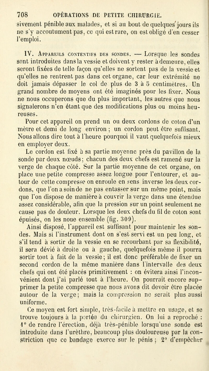 sivement pénible aux malades, et si au bout de quelques'jours ils ne s'y accoutument pas, ce qui est rare, on est obligé d'en cesser l'emploi. IV. Appareils contentifs des sondes. — Lorsque les sondes sont introduites dans la vessie et doivent y rester à demeure, elles seront fixées dételle façon qu'elles ne sortent pas de la vessie et qu'elles ne rentrent pas dans cet organe, car leur extrémité ne doit jamais dépasser le col de plus de 3 à 5 centimètres. Un grand nombre de moyens ont été imaginés pour les fixer. Nous ne nous occuperons que du plus important, les autres que nous signalerons n'en étant que des modifications plus ou moins heu- reuses. Pour cet appareil on prend un ou deux cordons de coton d'un mètre et demi de long environ ; un cordon peut être suffisant. Nous allons dire tout à l'heure pourquoi il vaut quelquefois mieux en employer deux. Le cordon est fixé à sa partie moyenne près du pavillon de la sonde par deux nœuds ; chacun des deux chefs est ramené sur la verge de chaque côté. Sur la partie moyenne de cet organe, on place une petite compresse assez longue pour l'entourer, et au- tour de cette compresse on enroule en sens inverse les deux cor- dons, que l'on a soin de ne pas entasser sur un même point, mais que l'on dispose de manière à couvrir la verge dans une étendue assez considérable, afin que la pression sur un point seulement ne cause pas de douleur. Lorsque les deux chefs du fil de coton sont épuisés, on les noue ensemble (fig. 309). Ainsi disposé, l'appareil est suffisant pour maintenir les son- des. Mais si l'instrument dont on s'est servi est un peu long, et s'il tend à sortir de la vessie en se recourbant par sa flexibilité, il sera dévié à droite ou à gauche, quelquefois même il pourra sortir tout à fait de la vessie; il est donc préférable de fixer un second cordon de la même manière dans l'intervalle des deux chefs qui ont été placés primitivement : on évitera ainsi l'incon- vénient dont j'ai parlé tout à l'heure. On pourrait encore sup- primer la petite compresse que nous avons dit devoir être placée autour de la verge; mais la compression ne serait plus aussi uniforme. Ce moyen est fort simple, très-facile à mettre en usage, et se trouve toujours à la portée du chirurgien. On lui a reproché : 1° de rendre l'érection, déjà très-pénible lorsqu'une sonde est introduite dans l'urèthre, beaucoup plus douloureuse par la con- striction que ce bandage exerce sur le pénis ; 2 d'empêcher