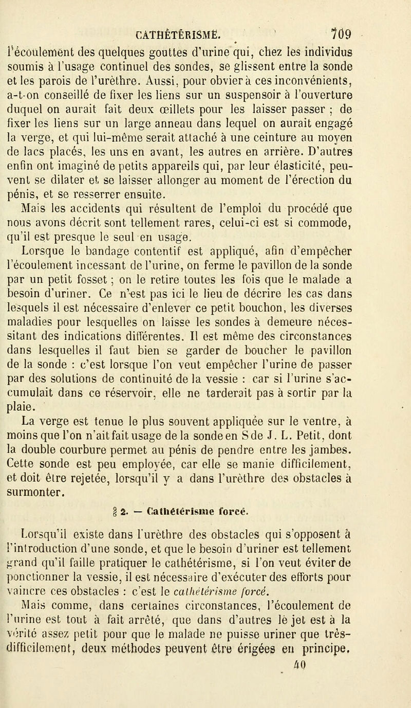 CATHÈTÊRISMË. 1Ù9 récôulemént des quelques gouttes d'urine qui, chez les individus soumis à l'usage continuel des sondes, se glissent entre la sonde et les parois de l'urèthre. Aussi, pour obviera ces inconvénients, a-t-on conseillé de fixer les liens sur un suspensoir à l'ouverture duquel on aurait fait deux œillets pour les laisser passer ; de fixer les liens sur un large anneau dans lequel on aurait engagé la verge, et qui lui-même serait attaché à une ceinture au moyen de lacs placés, les uns en avant, les autres en arrière. D'autres enfin ont imaginé de petits appareils qui, par leur élasticité, peu- vent se dilater et se laisser allonger au moment de l'érection du pénis, et se resserrer ensuite. Mais les accidents qui résultent de l'emploi du procédé que nous avons décrit sont tellement rares, celui-ci est si commode, qu'il est presque le seul en usage. Lorsque le bandage contentif est appliqué, afin d'empêcher l'écoulement incessant de l'urine, on ferme le pavillon de la sonde par un petit fosset ; on le retire toutes les fois que le malade a besoin d'uriner. Ce n'est pas ici le lieu de décrire les cas dans lesquels il est nécessaire d'enlever ce petit bouchon, les diverses maladies pour lesquelles on laisse les sondes à demeure néces- sitant des indications différentes. Il est même des circonstances dans lesquelles il faut bien se garder de boucher le pavillon de la sonde : c'est lorsque l'on veut empêcher l'urine de passer par des solutions de continuité de la vessie : car si l'urine s'ac- cumulait dans ce réservoir, elle ne tarderait pas à sortir par la plaie. La verge est tenue le plus souvent appliquée sur le ventre, à moins que l'on n'ait fait usage delà sonde en Sde J. L. Petit, dont la double courbure permet au pénis de pendre entre les jambes. Cette sonde est peu employée, car elle se manie difficilement, et doit être rejetée, lorsqu'il y a dans l'urèthre des obstacles à surmonter. § 2. — Catliétérîsme forcé. Lorsqu'il existe dans l'urèthre des obstacles qui s'opposent à l'introduction d'une sonde, et que le besoin d'uriner est tellement grand qu'il faille pratiquer le cathétérisme, si l'on veut éviter de ponctionner la vessie, il est nécessaire d'exécuter des efforts pour vaincre ces obstacles : c'est le calhetérisme forcé. Mais comme, dans certaines circonstances, l'écoulement de l'urine est tout à fait arrêté, que dans d'autres le jet esta la vijrité assez petit pour que le malade ne puisse uriner que très- difficilement, deux méthodes peuvent être érigées eu principe.