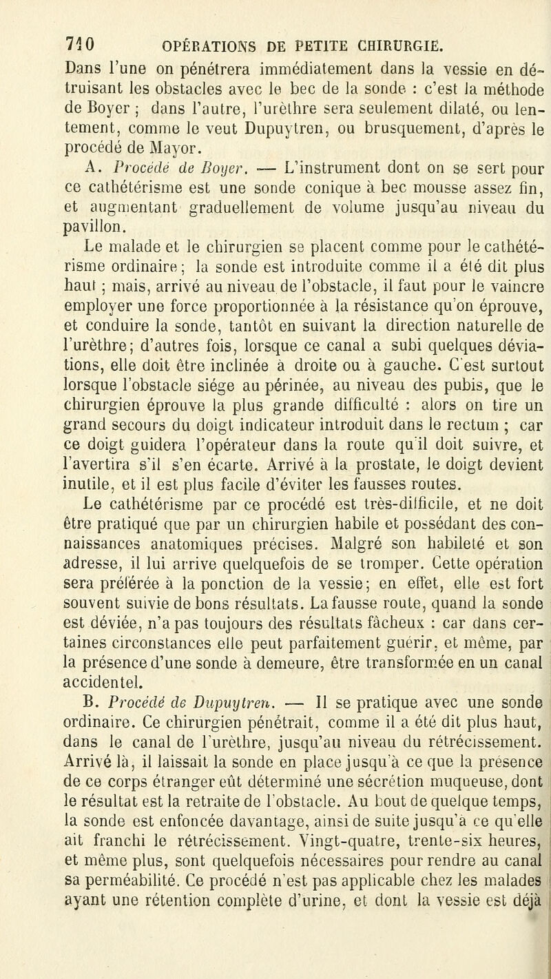 Dans l'une on pénétrera immédiatement dans la vessie en dé- truisant les obstacles avec le bec de la sonde : c'est Ja méthode de Boyer ; dans l'autre, l'urèlhre sera seulement dilaté, ou len- tement, comme le veut Dupuytren, ou brusquement, d'après le procédé de Mayor. A. Procédé de Boyer. — L'instrument dont on se sert pour ce cathétérisme est une sonde conique à bec mousse assez fin, et augmentant graduellement de volume jusqu'au niveau du pavillon. Le malade et le chirurgien se placent comme pour le cathété- risme ordinaire; la sonde est introduite comme il a été dit plus haut ; mais, arrivé au niveau de l'obstacle, il faut pour le vaincre employer une force proportionnée à la résistance qu'on éprouve, et conduire la sonde, tantôt en suivant la direction naturelle de l'urèthre; d'autres fois, lorsque ce canal a subi quelques dévia- tions, elle doit être inchnée à droite ou à gauche. C'est surtout lorsque l'obstacle siège au périnée, au niveau des pubis, que le chirurgien éprouve la plus grande difficulté : alors on tire un grand secours du doigt indicateur introduit dans le rectum ; car ce doigt guidera l'opérateur dans la route qu'il doit suivre, et l'avertira s'il s'en écarte. Arrivé à la prostate, le doigt devient inutile, et il est plus facile d'éviter les fausses routes. Le cathétérisme par ce procédé est très-dilficile, et ne doit être pratiqué que par un chirurgien habile et possédant des con- naissances anatomiques précises. Malgré son habileté et son adresse, il lui arrive quelquefois de se tromper. Cette opération sera préférée à la ponction de la vessie; en effet, elle est fort souvent suivie de bons résultats. La fausse route, quand la sonde est déviée, n'a pas toujours des résultats fâcheux : car dans cer- taines circonstances elle peut parfaitement guérir, et même, par la présence d'une sonde à demeure, être transformée en un canal accidentel. B. Procédé de Dupuytren. — Il se pratique avec une sonde ordinaire. Ce chirurgien pénétrait, comme il a été dit plus haut, dans le canal de l'urèthre, jusqu'au niveau du rétrécissement. Arrivé là, il laissait la sonde en place jusqu'à ce que la présence de ce corps étranger eût déterminé une sécrétion muqueuse, dont le résultat est la retraite de l'obstacle. Au bout de quelque temps, la sonde est enfoncée davantage, ainsi de suite jusqu'à ce qu'elle ait franchi le rétrécissement. Vingt-quatre, trente-six heures, et même plus, sont quelquefois nécessaires pour rendre au canal sa perméabilité. Ce procédé n'est pas apphcable chez les malades ayant une rétention complète d'urine, et dont la vessie est déjà