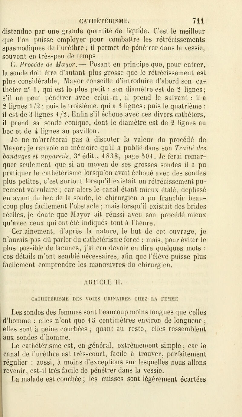 distendue par une grande quantité de liquide. C'est le meilleur que l'on puisse employer pour combattre les rétrécissements spasmodiques de l'urèthre ; il permet de pénétrer dans la vessie, souvent en très-peu de temps C. Procédé de Mayor.— Posant en principe que, pour entrer, la sonde doit être d'autant plus grosse que le rétrécissement est plus considérable, Mayor conseille d'introduire d'abord son ca- théter n 1, qui est le plus petit : son diamètre est de 2 lignes; s'il ne peut pénétrer avec celui-ci, il prend le suivant : il a 2 lignes 1 /2 ; puis le troisième, qui a 3 lignes; puis le quatrième : il est de 3 lignes 1/2. Enfin s'il échoue avec ces divers cathéters, il prend sa sonde conique, dont le diamètre est de 2 lignes au bec et de 4 lignes au pavillon. Je ne m'arrêterai pas à discuter la valeur du procédé de Mayor; je renvoie au mémoire qu'il a publié dans son Traité des bandages et appareils, 3^édit., 1838, page 501. Je ferai remar- quer seulement que si au moyen de ses grosses sondes il a pu pratiquer le cathétérisme lorsqu'on avait échoué avec des sondes plus petites, c'est surtout lorsqu'il existait un rétrécissement pu- rement valvulaire ; car alors le canal étant mieux étalé, déplissé en avant du bec de la sonde, le chirurgien a pu franchir beau- coup plus facilement l'obstacle ; mais lorsqu'il existait des brides réelles, je doute que Mayor ait réussi avec son procédé mieux qu'avec ceux qid ont été indiqués tout à Theure. Certainement, d'après la nature, le but de cet ouvrage, je n'aurais pas dû parler du cathétérisme forcé : mais, pour éviter le plus possible de lacunes, j'ai cru devoir en dire quelques mots : ces détails m'ont semblé nécessaires, afin que l'élève puisse plus facilement comprendre les manœuvres du chirurgien. ARTICLE II. CATHÉTÉRISME DES VOIES URINAIRES CHEZ LA FEMME Les sondes des femmes sont beaucoup moins longues que celles d'homme : elles n'ont que 1 5 centimètres environ de longueur ; elles sont à peine courbées ; quant au reste, elles ressemblent aux sondes d'homme. Le cathétérisme est, en général, extrêmement simple ; car le canal de l'urèthre est très-court, facile à trouver, parfaitement régulier : aussi, à moins d'exceptions sur lesquelles nous allons revenir, est-il très facile de pénétrer dans la vessie. La malade est couchée ; les cuisses sont légèrement écartées