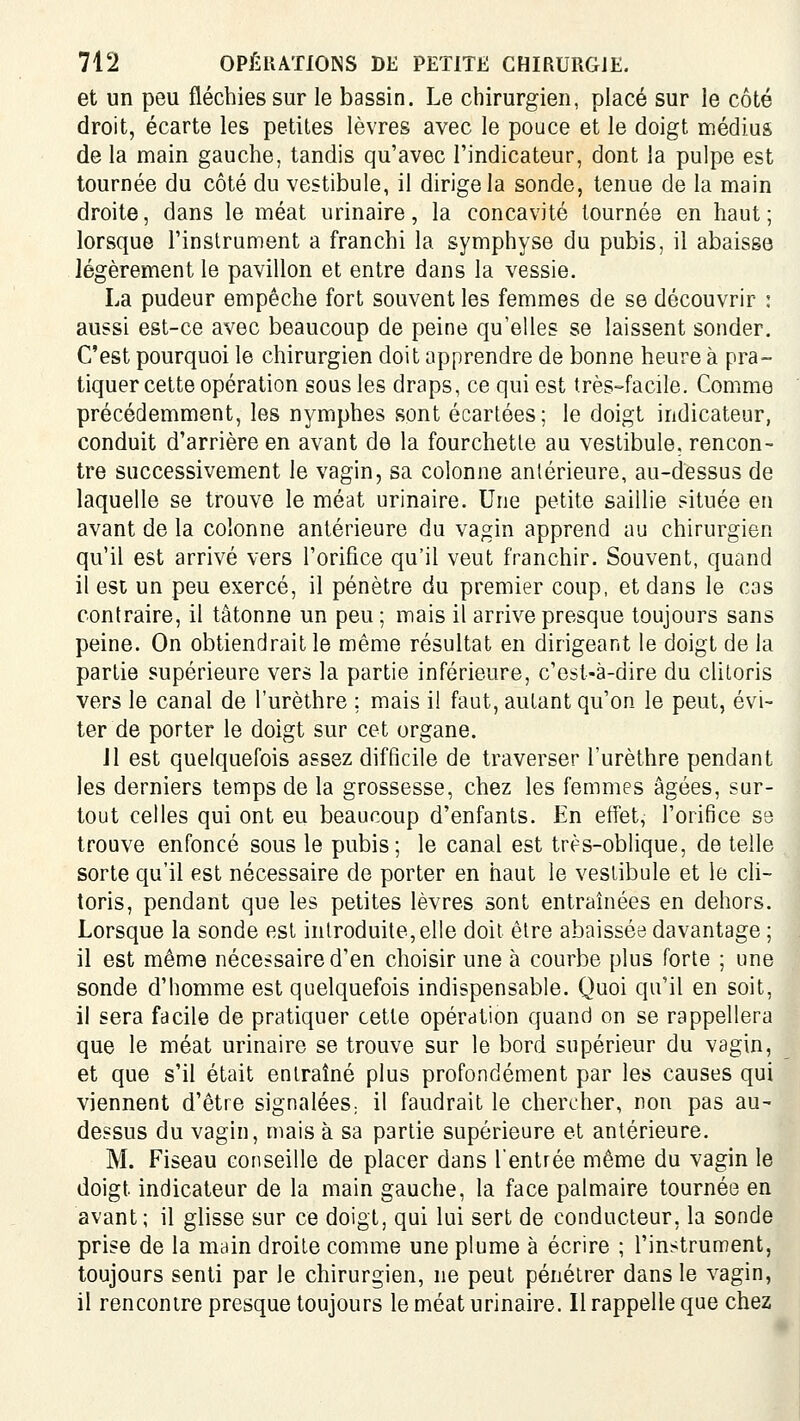 et un peu fléchies sur le bassin. Le chirurgien, placé sur le côté droit, écarte les petites lèvres avec le pouce et le doigt médius de la main gauche, tandis qu'avec l'indicateur, dont la pulpe est tournée du côté du vestibule, il dirige la sonde, tenue de la main droite, dans le méat urinaire, la concavité tournée en haut; lorsque l'instrument a franchi la symphyse du pubis, il abaisse légèrement le pavillon et entre dans la vessie. La pudeur empêche fort souvent les femmes de se découvrir : aussi est-ce avec beaucoup de peine qu'elles se laissent sonder. C'est pourquoi le chirurgien doit apprendre de bonne heure à pra- tiquer cette opération sous les draps, ce qui est très-facile. Comme précédemment, les nymphes sont écartées; le doigt indicateur, conduit d'arrière en avant de la fourchette au vestibule, rencon- tre successivement le vagin, sa colonne antérieure, au-dessus de laquelle se trouve le méat urinaire. Une petite saillie située en avant de la colonne antérieure du vagin apprend au chirurgien qu'il est arrivé vers l'orifice qu'il veut franchir. Souvent, quand il est un peu exercé, il pénètre du premier coup, et dans le cas contraire, il tâtonne un peu ; mais il arrive presque toujours sans peine. On obtiendrait le même résultat en dirigeant le doigt de la partie supérieure vers la partie inférieure, c'est-à-dire du clitoris vers le canal de l'urèthre ; mais il faut, autant qu'on le peut, évi- ter de porter le doigt sur cet organe. Jl est quelquefois assez difficile de traverser l'urèthre pendant les derniers temps de la grossesse, chez les femmes âgées, sur- tout celles qui ont eu beaucoup d'enfants. En effet, l'orifice S3 trouve enfoncé sous le pubis; le canal est très-oblique, de telle sorte qu'il est nécessaire de porter en haut le vestibule et le cli- toris, pendant que les petites lèvres sont entraînées en dehors. Lorsque la sonde est introduite, elle doit être abaissée davantage ; il est même nécessaire d'en choisir une à courbe plus forte ; une sonde d'homme est quelquefois indispensable. Quoi qu'il en soit, il sera facile de pratiquer cette opération quand on se rappellera que le méat urinaire se trouve sur le bord supérieur du vagin, et que s'il était entraîné plus profondément par les causes qui viennent d'être signalées; il faudrait le chercher, non pas au- dessus du vagin, mais à sa partie supérieure et antérieure. M. Fiseau conseille de placer dans rentrée même du vagin le doigt indicateur de la main gauche, la face palmaire tournée en avant; il glisse sur ce doigt, qui lui sert de conducteur, la sonde prise de la main droite comme une plume à écrire ; l'instrument, toujours senti par le chirurgien, ne peut pénétrer dans le vagin, il rencontre presque toujours le méat urinaire. Il rappelle que chez