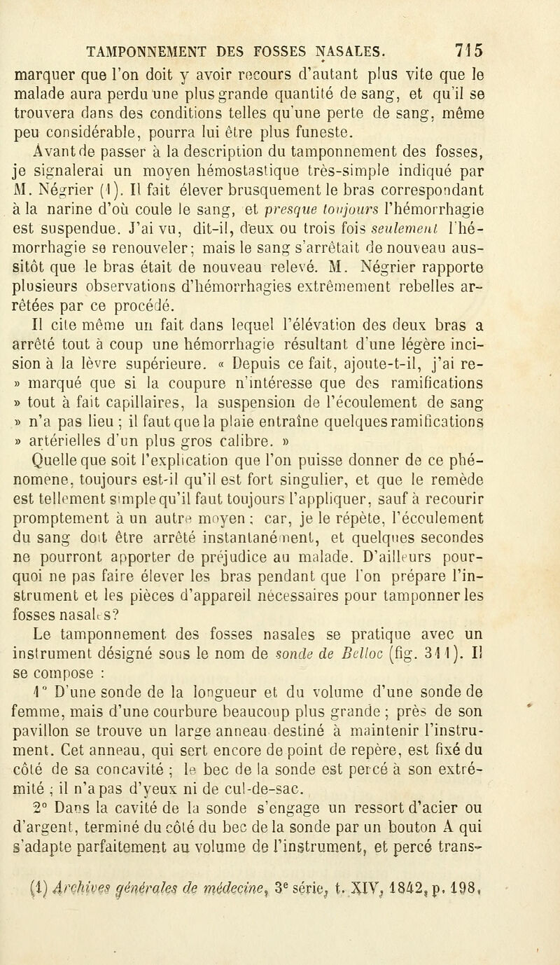 marquer que l'on doit y avoir recours d'autant plus vite que le malade aura perdu une plus grande quantité de sang, et qu'il se trouvera dans des conditions telles qu'une perte de sang, même peu considérable, pourra lui être plus funeste. Avant de passer à la description du tamponnement des fosses, je signalerai un moyen hémostaslique très-simple indiqué par M. Négrier (1). Il fait élever brusquement le bras correspondant à la narine d'où coule le sang, et presque toujoiu^s Thémorrhagie est suspendue. J'ai vu, dit-il, deux ou trois fois seulement Thé- morrhagie se renouveler; mais le sang s'arrêtait de nouveau aus- sitôt que le bras était de nouveau relevé. M. Négrier rapporte plusieurs observations d'hémorrhagies extrêmement rebelles ar- rêtées par ce procédé. Il cite même un fait dans lequel l'élévation des deux bras a arrêté tout à coup une hémorrhagie résultant d'une légère inci- sion à la lèvre supérieure. « Depuis ce fait, ajoute-t-il, j'ai re- » marqué que si la coupure n'intéresse que des ramifications » tout à fait capillaires, la suspension de l'écoulement de sang » n'a pas lieu ; il faut que la plaie entraîne quelques ramifications » artérielles d'un plus gros calibre. » Quelle que soit l'explication que l'on puisse donner de ce phé- nomène, toujours est-il qu'il est fort singulier, et que le remède est tellement simple qu'il faut toujours l'appliquer, sauf à recourir promptement à un autr^ moyen ; car, je le répète, l'écoulement du sang doit être arrêté instantané nent, et quelques secondes ne pourront apporter de préjudice au malade. D'ailleurs pour- quoi ne pas faire élever les bras pendant que l'on prépare l'in- strument et les pièces d'appareil nécessaires pour tamponner les fosses nasalf s? Le tamponnement des fosses nasales se pratique avec un instrument désigné sous le nom de sonde de Bclloc (fig. 311). Il se compose : 1 D'une sonde de la longueur et du volume d'une sonde de femme, mais d'une courbure beaucoup plus grande ; près de son pavillon se trouve un large anneau destiné à maintenir l'instru- ment. Cet anneau, qui sert encore de point de repère, est fixé du côté de sa concavité ; le bec de la sonde est percé à son extré- mité ; il n'a pas d'yeux ni de cul-de-sac. 2 Dans la cavité de la sonde s'engage un ressort d'acier ou d'argent, terminé du côté du bec de la sonde par un bouton A qui s'adapte parfaitement au volume de l'instrum^ent, et percé trans- it) 4>^çhives généroJes de médecine^ 3® série^ t. XIV, 1842, p. 198,