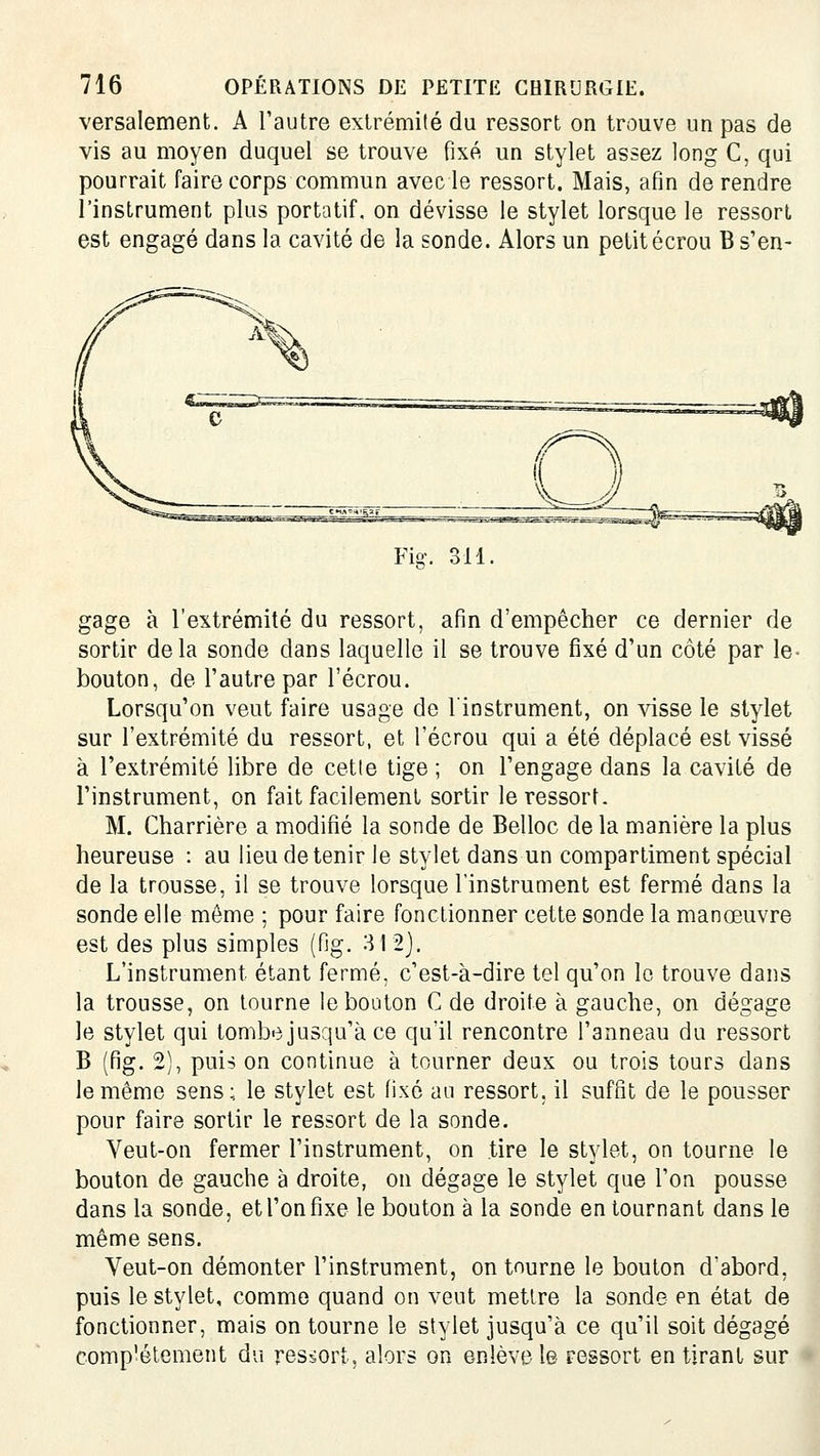 versalement. A l'autre extrémité du ressort on trouve un pas de vis au moyen duquel se trouve fixé un stylet assez long C, qui pourrait faire corps commun avec le ressort. Mais, afin de rendre l'instrument plus portatif, on dévisse le stylet lorsque le ressort est engagé dans la cavité de la sonde. Alors un petit écrou B s'en- Fi-. 311 gage à l'extrémité du ressort, afin d'empêcher ce dernier de sortir delà sonde dans laquelle il se trouve fixé d'un côté par le- bouton, de l'autre par l'écrou. Lorsqu'on veut faire usage de l'instrument, on visse le stylet sur l'extrémité du ressort, et l'écrou qui a été déplacé est vissé à l'extrémité libre de cette tige ; on l'engage dans la cavité de l'instrument, on fait facilement sortir le ressort. M. Charrière a modifié la sonde de Belloc de la manière la plus heureuse : au lieu de tenir le stylet dans un compartiment spécial de la trousse, il se trouve lorsque l'instrument est fermé dans la sonde elle môme ; pour faire fonctionner cette sonde la manœuvre est des plus simples (fig. 312]. L'instrument étant fermé, c'est-à-dire tel qu'on le trouve dans la trousse, on tourne le bouton C de droite à gauche, on dégage le stylet qui tombe jusqu'à ce qu'il rencontre l'anneau du ressort B (fig. 2), puis on continue à tourner deux ou trois tours dans le même sens; le stylet est fixé au ressort, il suffit de le pousser pour faire sortir le ressort de la sonde. Veut-on fermer l'instrument, on tire le stylet, on tourne le bouton de gauche à droite, on dégage le stylet que l'on pousse dans la sonde, et l'on fixe le bouton à la sonde en tournant dans le même sens. Veut-on démonter l'instrument, on tourne le bouton d'abord, puis le stylet, comme quand on veut mettre la sonde en état de fonctionner, mais on tourne le stylet jusqu'à ce qu'il soit dégagé complètement du ressort, alors on enlève le ressort en tirant sur