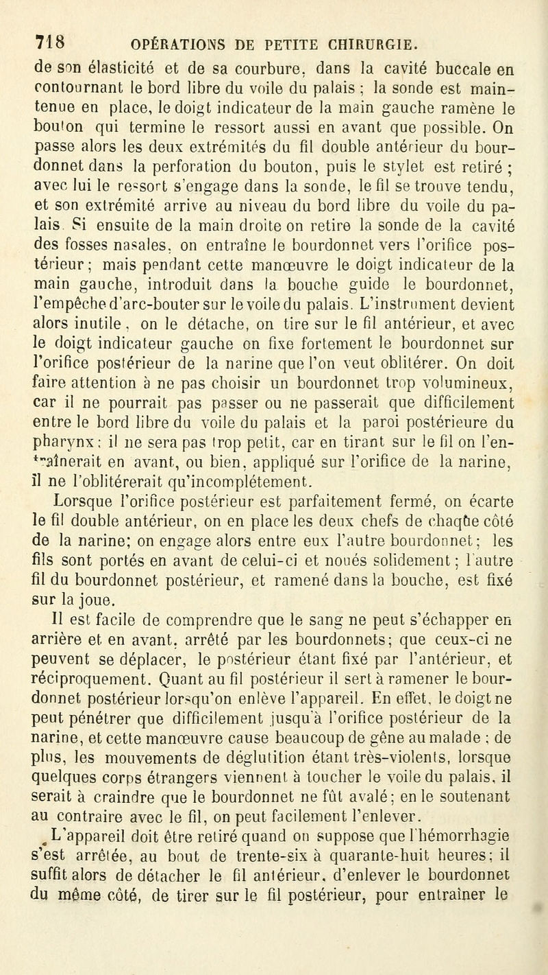 de son élasticité et de sa courbure, dans la cavité buccale en contournant le bord libre du voile du palais ; la sonde est main- tenue en place, le doigt indicateur de la main gauche ramène le boulon qui termine le ressort aussi en avant que possible. On passe alors les deux extrémités du fil double antérieur du bour- donnet dans la perforation du bouton, puis le stylet est retiré ; avec lui le ressort s'engage dans la sonde, le fil se trouve tendu, et son extrémité arrive au niveau du bord libre du voile du pa- lais Si ensuite de la main droite on retire la sonde de la cavité des fosses nasales, on entraîne le bourdonnet vers Porifice pos- térieur; mais ppndant cette manœuvre le doigt indicateur de la main gauche, introduit dans la bouche guide le bourdonnet, l'empêche d'arc-bouter sur le voile du palais. L'instrument devient alors inutile , on le détache, on tire sur le fil antérieur, et avec le doigt indicateur gauche on fixe fortement le bourdonnet sur l'orifice postérieur de la narine que l'on veut oblitérer. On doit faire attention à ne pas choisir un bourdonnet trop volumineux, car il ne pourrait pas passer ou ne passerait que difficilement entre le bord libre du voile du palais et la paroi postérieure du pharynx : il ne sera pas trop petit, car en tirant sur le fil on l'en- *aînerait en avant, ou bien, appliqué sur l'orifice de la narine, il ne l'oblitérerait qu'incomplètement. Lorsque l'orifice postérieur est parfaitement fermé, on écarte le fil double antérieur, on en place les deux chefs de chaque côté de la narine; on engage alors entre eux l'autre bourdonnet; les fils sont portés en avant de celui-ci et noués soHdement ; l'autre fil du bourdonnet postérieur, et ramené dans la bouche, est fixé sur la joue. Il est facile de comprendre que le sang ne peut s'échapper en arrière et en avant, arrêté par les bourdonnets; que ceux-ci ne peuvent se déplacer, le postérieur étant fixé par l'antérieur, et réciproquement. Quant au fil postérieur il sert à ramener le bour- donnet postérieur lorsqu'on enlève l'appareil. En effet, ledoigtne peut pénétrer que difficilement jusquà l'orifice postérieur de la narine, et cette manœuvre cause beaucoup de gêne au malade ; de plus, les mouvements de déglutition étant très-violents, lorsque quelques corps étrangers viennent à toucher le voile du palais, il serait à craindre que le bourdonnet ne fût avalé; en le soutenant au contraire avec le fil, on peut facilement l'enlever. ^ L'appareil doit être retiré quand on suppose que Ihémorrhagie s'est arrêtée, au bout de trente-six à quarante-huit heures; il suffit alors de détacher le fil antérieur, d'enlever le bourdonnet du môme côté, de tirer sur le fil postérieur, pour entraîner le