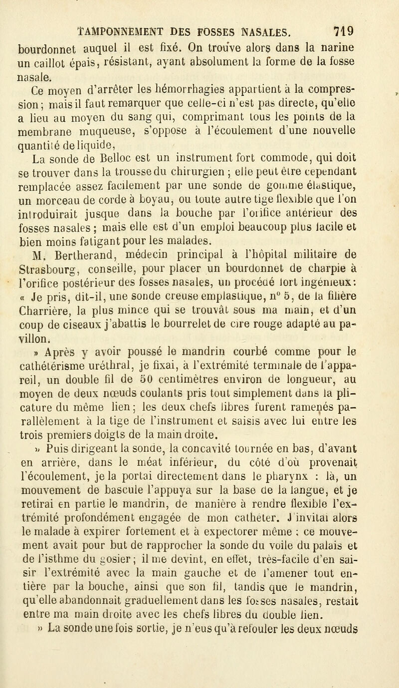 bourdonnet auquel il est fixé. On trouve alorç dans la narine un caillot épais, résistant, ayant absolument la forme de la fosse nasale. Ce moyen d'arrêter les hémorrhagies appartient à la compres- sion; mais il faut remarquer que celle-ci n'est pas directe, qu'elle a lieu au moyen du sang qui, comprimant tous les points de la membrane muqueuse, s'oppose à l'écoulement d'une nouvelle quantité de liquide, La sonde de Belloc est un instrument fort commode, qui doit se trouver dans la trousse du chirurgien ; elle peut être cependant remplacée assez facilement par une sonde de gomme élastique, un morceau de corde à boyau, ou toute autre tige flexible que l'on introduirait jusque dans la bouche par l'oiifice antérieur des fosses nasales ; mais elle est d'un emploi beaucoup plus lacile et bien moins fatigant pour les malades. M. Bertherand, médecin principal à l'hôpital militaire de Strasbourg, conseille, pour placer un bourdonnet de charpie à l'orifice postérieur des fosses nasales, un procéaé lort ingénieux; « Je pris, dit-il, une sonde creuse emplastique, n'' 5, de la filière Charrière, la plus mince qui se trouvât sous ma main, et d'un coup de ciseaux j'abattis le bourrelet de cire rouge adapté au pa- villon. » Après y avoir poussé le mandrin courbé comme pour le calhétérisme uréthral, je fixai, à l'extrémité terminale de l'appa- reil, un double fil de 50 centimètres environ de longueur, au moyen de deux nœuds coulants pris tout simplement dans la pli- cature du même lien ; les deux chefs libres furent ramenés pa- rallèlement à la tige de l'instrument et saisis avec lui entre les trois premiers doigts de la main droite. ^' Puis dirigeant la sonde, la concavité tournée en bas, d'avant en arrière, dans le méat inférieur, du côté d'où provenait l'écoulement, je la portai directement dans le pharynx : là, un mouvement de bascule l'appuya sur la base de la langue, et je retirai en partie le mandrin, de manière à rendre flexible l'ex- trémité profondément engagée de mon cathéter. J invitai alors le malade à expirer fortement et à expectorer même ; ce mouve- ment avait pour but de rapprocher la sonde du voile du palais et de l'isthme du gosier ; il me devint, en effet, très-facile d'en sai- sir l'extrémité avec la main gauche et de l'amener tout en- tière par la bouche, ainsi que son fil, tandis que le mandrin, qu'elle abandonnait graduellement dans les foises nasales, restait entre ma main droite avec les chefs libres du double lien. » La sonde une fois sortie, je n'eus qu'à refouler les deux nœuds