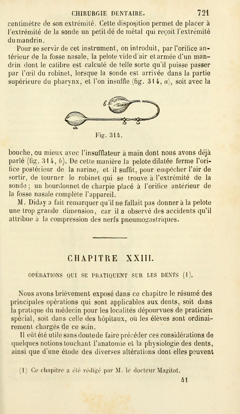 centimètre de son extrémité. Cette disposition permet de placer à l'extrémité de la sonde un petit dé de métal qui reçoit l'extrémité du mandrin. Pour se servir de cet instrument, on introduit, par l'orifice an- térieur de la fosse nasale, la pelote vide dair et armée d'un man- drin dont le calibre est calculé de telle sorte qu'il puisse passer par l'œil du robinet, lorsque la sonde est arrivée dans la partie supérieure du pharynx, et l'on insuffle [ng. 31 4, a), soit avec la Fig. 314. bouche, ou mieux avec l'insufflateur à main dont nous avons déjà parlé (fig, 314, b). De cette manière la pelote dilatée ferme l'ori- fice postérieur de la narine, et il suffit, pour empêcher l'air de sortir, de tourner le robinet qui se trouve à l'extrémité de la sonde ; un bourdonnet de charpie placé à l'orifice antérieur de la fosse nasale complète l'appareil. M. Diday a fait remarquer qu'il ne fallait pas donner à la pelote une trop grande dimension, car il a observé des accidents qu'il attribue a la compression des nerfs pneumogastriques. CHAPITRE XXIII. OPÉRATIONS QUI SE PRATIQUENT SUR LES DENTS (1). Nous avons brièvement exposé dans ce chapitre le résumé des principales opérations qui sont applicables aux dents, soit dans la pratique du médecin pour les localités dépourvues de praticien spécial, soit dans celle des hôpitaux, où les élèves sont ordinai- rement chargés de ce soin. 11 eût été utile sans doutede faire précéder ces considérations de quelques notions touchant l'anatomie et la physiologie des dents, ainsi que d'une étude des diverses altérations dont elles peuvent (1) Ce chapitre a été récli^'é par I\L iè docteur Magitot. Al