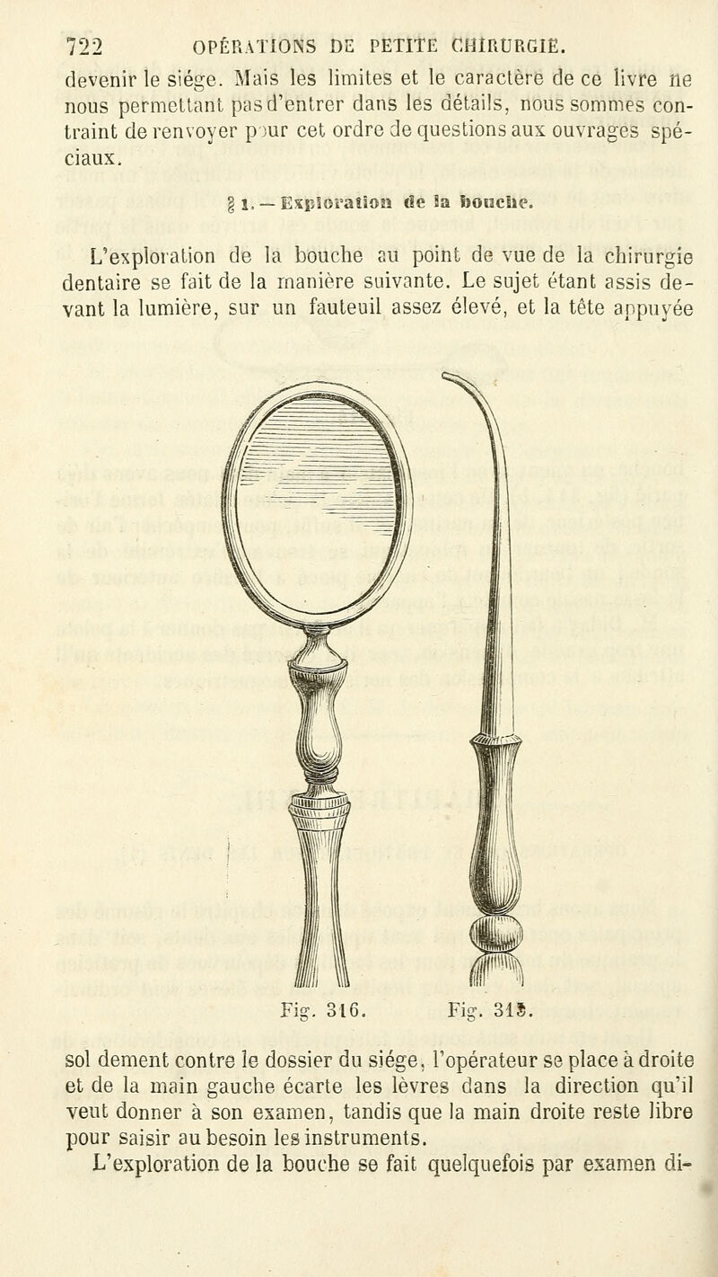 devenir le siège. Mais les limites et le caractère de ce livre ne nous permettant pas d'entrer dans les détails, nous sommes con- traint de renvoyer p jur cet ordre de questions aux ouvrages spé- ciaux. § 1, —Exiîloraîîoîî de îa boucbe. L'exploration de la bouche au point de vue de la chirurgie dentaire se fait de la manière suivante. Le sujet étant assis de- vant la lumière, sur un fauteuil assez élevé, et la tête appuyée Fi?. 316. Fis?. 315. sol dément contre le dossier du siège, l'opérateur se place adroite et de la main gauche écarte les lèvres dans la direction qu'il veut donner à son examen, tandis que la main droite reste libre pour saisir au besoin les instruments. L'exploration de la bouche se fait quelquefois par examen di* I