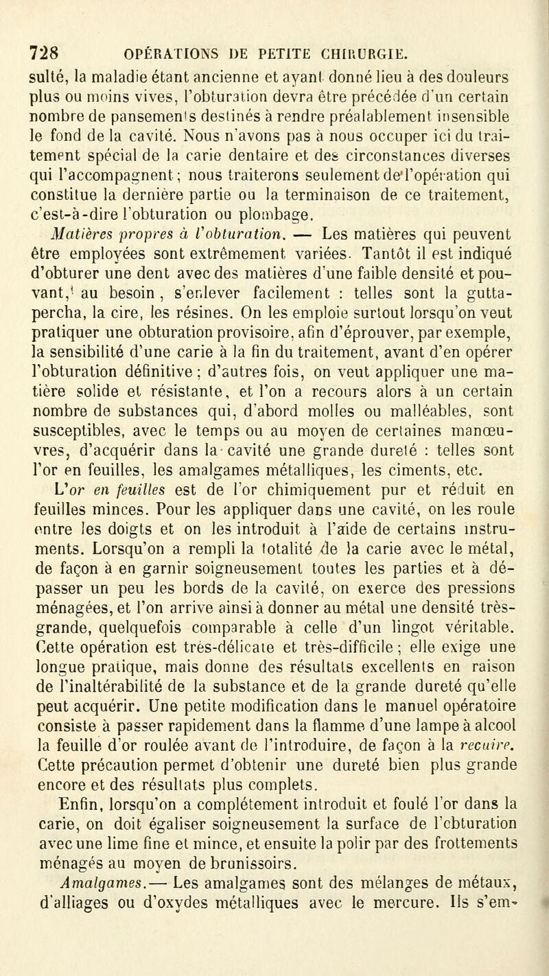 suite, la maladie étant ancienne et ayant donné lieu à des douleurs plus ou moins vives, l'obturalion devra être précédée d'un certain nombre de pansemenis destinés à rendre préalablement insensible le fond de la cavité. Nous n'avons pas à nous occuper ici du trai- tement spécial de la carie dentaire et des circonstances diverses qui l'accompagnent; nous traiterons seulementde'ropéîation qui constitue la dernière partie ou la terminaison de ce traitement, c'est-à-dire l'obturation ou plombage. Matières propres à l'obturation. — Les matières qui peuvent être employées sont extrêmement variées. Tantôt il est indiqué d'obturer une dent avec des matières d'une faible densité et pou- vant,' au besoin , s'enlever facilement : telles sont la gutta- percha, la cire, les résines. On les emploie surtout lorsqu'on veut pratiquer une obturation provisoire, afin d'éprouver, par exemple, la sensibilité d'une carie à la fin du traitement, avant d'en opérer l'obturation définitive; d'autres fois, on veut appliquer une ma- tière solide et résistante, et l'on a recours alors à un certain nombre de substances qui, d'abord molles ou malléables, sont susceptibles, avec le temps ou au moyen de certaines manœu- vres, d'acquérir dans la-cavité une grande dureté : telles sont l'or en feuilles, les amalgames métalliques, les ciments, etc. L'or en feuilles est de For chimiquement pur et réduit en feuilles minces. Pour les appliquer dans une cavité, on les roule entre les doigts et on les introduit à l'aide de certains mstru- ments. Lorsqu'on a rempli la totalité de la carie avec le métal, de façon à en garnir soigneusement toutes les parties et à dé- passer un peu les bords de la cavité, on exerce des pressions ménagées, et l'on arrive ainsi à donner au métal une densité très- grande, quelquefois comparable à celle d'un lingot véritable. Cette opération est très-délicate et très-difficile ; elle exige une longue pratique, mais donne des résultats excellents en raison de l'inaltérabilité de la substance et de la grande dureté qu'elle peut acquérir. Une petite modification dans le manuel opératoire consiste à passer rapidement dans la flamme d'une lampe à alcool la feuille d'or roulée avant de l'introduire, de façon à la recuire. Cette précaution permet d'obtenir une dureté bien plus grande encore et des résultats plus complets. Enfin, lorsqu'on a complètement introduit et foulé l'or dans la carie, on doit égaliser soigneusement la surface de l'cbturation avec une lime fine et mince, et ensuite la polir par des frottements ménagés au moyen de brunissoirs. Amalgames.— Les amalgames sont des mélanges de métaux, d'alliages ou d'oxydes métalliques avec le mercure. Ils s'em^