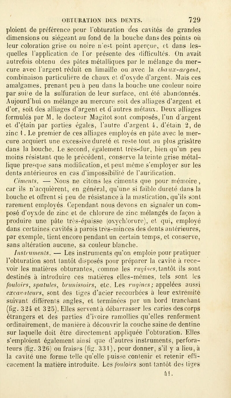 ploient de préférence pour l'obturation des cavités de grandes dimensions ou siégeant au fond de la bouche dans des points où leur coloration grise ou noire n'est point aperçue, et dans les- quelles l'application de l'or présente des difficultés. On avait autrefois obtenu des pâtes métalliques par le mélange du mer- cure avec l'argent réduit en limaille ou avec la chaux-argent, combinaison particulière de chaux et d'oxyde d'argent. Mais ces amalgames, prenant peu à peu dans la bouche une couleur noire par suiie de la sulfuration de leur surface, ont été abandonnés. Aujourd'hui on mélange au mercure soit des alliages d'argent et d'or, soit des alliages d'argent et d'autres métaux. Deux alliages formulés par M. le docteur Magitot sont composés, l'un d'argent et d'étain par parties égales, l'autre d'argent 4, d'étain 2, de zinc 1. Le premier de ces alliages employés en pâte avec le mer- cure acquiert une excessive dureté et reste tout au plus grisâtre dans la bouche. Le second, également très-dur, bien qu'un peu moins résistant que le précédent, conserve la teinte grise métal- lique presque sans modification, et peut même s'employer sur les dents antérieures en cas d'impossibilité de l'aurification. Cimenls. — Nous ne citons les ciments que pour mémoire, car ils n'acquièrent, en général, qu'une si faible dureté dans la bouche et offrent si peu de résistance à la mastication, qu'ils sont rarement employés. Cependant nous devons en signaler un com- posé d'oyxde de zinc et de chlorure de zinc mélangés de façon à produire une pâte très-épaisse (oxych'orure), et qui, employé dans certaines cavités à parois très-minces des dents antérieures, par exemple, tient encore pendant un certain temps, et conserve, sans altération aucune, sa couleur blanche. Jnstrwnenls. — Les instruments qu'on emploie pour pratiquer l'obturation sont tantôt disposés pour préparer la cavité à rece- voir les matières obturantes, comme les riigines, taniot ils sont destinés à introduire ces matières elles-mêmes, tels sont les fouloirs, spatules, brimissoirs, etc. Les rugines; appelées aussi excavateurs, sont des tiges d'acier recourbées à leur extrémité suivant différents angles, et terminées par un bord tranchant (fig. 324 et 325). Elles serventà débarrasser les caries des corps étrangers et des parties d'ivoire ramollies qu'elles renferment ordinairement, de manière à découvrir la couche saine de dentine sur laquelle doit être directement appliquée l'obturation. Elles s'emploient également ainsi que d'autres instruments, perfora- teurs (fig. 326) ou fraises (fig. 331), pour donner, s'il y a lieu, à la cavité une forme telle qu'elle puisse contenir et retenir effi- cacement la matière introduite. Les fouloirs sont tantôt des tiges Ai.