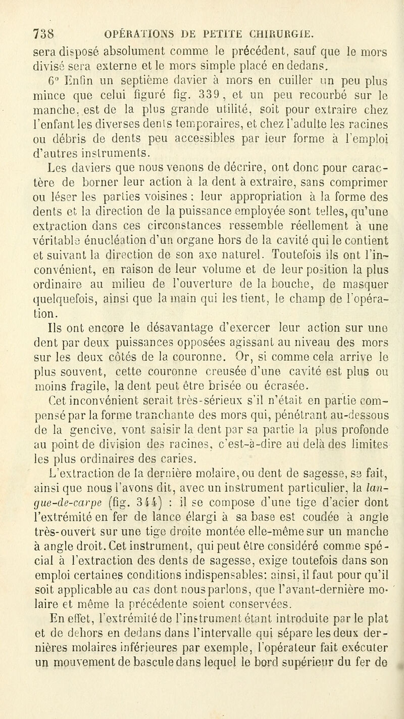 sera disposé absolument comme le précédent, sauf que le mors divisé sera externe et le mors simple placé en dedans, 6 Enfin un septième davier à mors en cuiller un peu plus mince que celui figuré fig. 339, et un peu recourbé sur le manche, est de la plus grande utilité, soit pour extraire chez l'enfant les diverses dénis temporaires, et chez l'adulte les racines ou débris de dents pea accessibles par leur forme à l'emploi d'autres instruments. Les daviers que nous venons de décrire, ont donc pour carac- tère de borner leur action à la dent à extraire, sans comprimer ou léser les parties voisines : leur appropriation à la forme des dents et la direction de la puissance employée sont telles, qu'une extraction dans ces circonstances ressemble réellement à une véritable énucléation d'un organe hors de la cavité qui le contient et suivant la direction de son axe naturel. Toutefois ils ont l'in- convénient, en raison de leur volume et de leur position la plus ordinaire au milieu de l'ouverture de la bouche, de masquer quelquefois, ainsi que la main qui les tient, le champ de l'opéra- tion. Ils ont encore le désavantage d'exercer leur action sur une dent par deux puissances opposées agissant au niveau des mors sur les deux côtés de la couronne. Or, si comme cela arrive le plus souvent, cette couronne creusée d'une cavité est plus ou moins fragile, la dent peut être brisée ou écrasée. Cet inconvénient serait très-sérieux s'il n'était en partie com- pensé par la forme trarxchante des mors qui, pénétrant au-dessous de la gencive, vont saisir la dent par sa partie la plus profonde au point de division des racines, c'est-à-dire au delà des limites les plus ordinaires des caries. L'extraction de la dernière molaire, ou dent de sagesse, se fait, ainsi que nous l'avons dit, avec un instrument particulier, la lan- gue-de-carpe (fig. 344) : il se compose d'une tige d'acier dont l'extrémité en fer de lance élargi à sa base est coudée à angle très-ouvert sur une tige droite montée elle-même sur un manche à angle droit. Cet instrument, qui peut êlre considéré comme spé- cial à l'extraction des dents de sagesse, exige toutefois dans son emploi certaines conditions indispensables: ainsi, il faut pour qu'il soit applicable au cas dont nous parlons, que l'avant-dernière mo- laire et même la précédente soient conservées. En effet, l'extrémiléde l'instrument étant introduite parle plat et de dehors en dedans dans l'intervalle qui sépare les deux der- nières molaires inférieures par exemple, l'opérateur fait exécuter un mouvement de bascule dans lequel le bord supérieur du fer de
