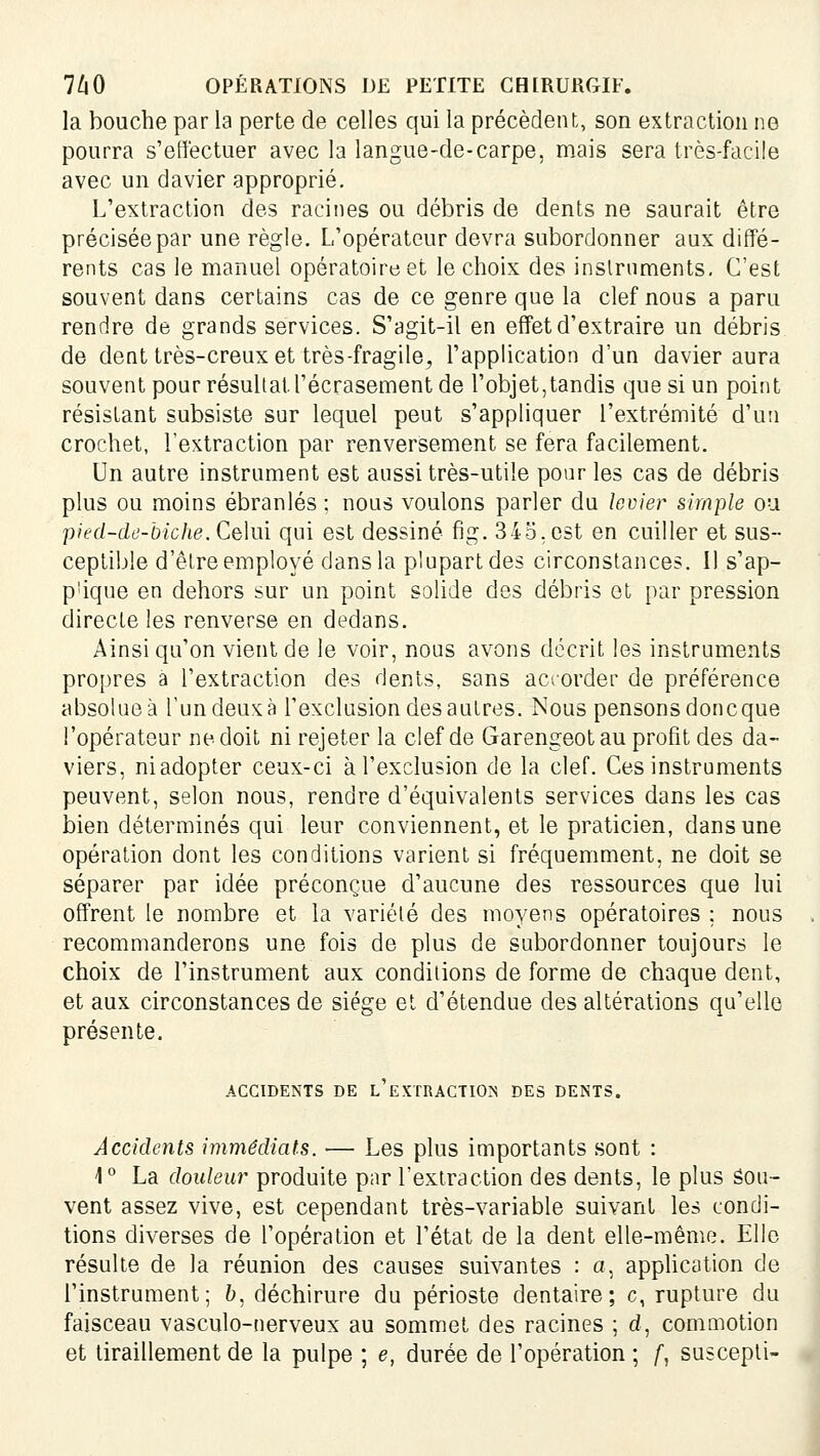 la bouche par la perte de celles qui la précèdent, son extraction ne pourra s'effectuer avec la langue-de-carpe, mais sera très-facile avec un davier approprié. L'extraction des racines ou débris de dents ne saurait être précisée par une règle. L'opérateur devra subordonner aux diffé- rents cas le manuel opératoire et le choix des inslrnments. C'est souvent dans certains cas de ce genre que la clef nous a paru rendre de grands services. S'agit-il en effet d'extraire un débris de dent très-creux et très-fragile, l'application d'un davier aura souvent pour résultat l'écrasement de l'objet, tandis que si un point résistant subsiste sur lequel peut s'appliquer l'extrémité d'un crochet, l'extraction par renversement se fera facilement. Un autre instrument est aussi très-utile pour les cas de débris plus ou moins ébranlés ; nous voulons parler du levier simple ou pied-de-biche. Cdui qui est dessiné fig. 345,est en cuiller et sus- ceptible d'être employé dans la plupart des circonstances. Il s'ap- plique en dehors sur un point solide des débris et par pression directe les renverse en dedans. Ainsi qu'on vient de le voir, nous avons décrit les instruments propres a l'extraction des dents, sans aciorder de préférence absolue à l'un deux à l'exclusion des autres. Nous pensons doncque l'opérateur ne doit ni rejeter la clef de Garengeotau profit des da- viers, niadopter ceux-ci à l'exclusion de la clef. Ces instruments peuvent, selon nous, rendre d'équivalents services dans les cas bien déterminés qui leur conviennent, et le praticien, dans une opération dont les conditions varient si fréquemment, ne doit se séparer par idée préconçue d'aucune des ressources que lui offrent le nombre et la variété des moyens opératoires ; nous recommanderons une fois de plus de subordonner toujours le choix de l'instrument aux conditions de forme de chaque dent, et aux circonstances de siège et d'étendue des altérations qu'elle présente. ACCmENTS DE l'eXTRACTIO]S DES DENTS. Accidents immédiats. — Les plus importants sont : \° La douleur produite par l'extraction des dents, le plus Sou- vent assez vive, est cependant très-variable suivant les condi- tions diverses de l'opération et l'état de la dent elle-même. Elle résulte de la réunion des causes suivantes : a, appUcation de l'instrument; 6, déchirure du périoste dentaire; c, rupture du faisceau vasculo-nerveux au sommet des racines ; d, commotion et tiraillement de la pulpe ; e, durée de l'opération ; /, suscepli-