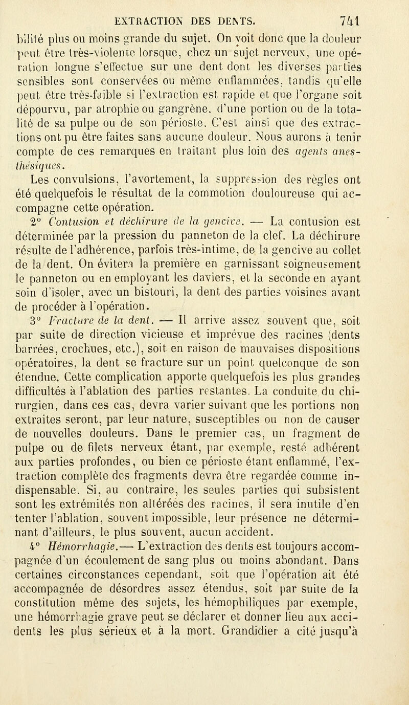 bilité plus ou moins grande du sujet. On voit donc que la douleur pput être très-violente lorsque, chez un sujet nerveux, une opé- ration longue s'effectue sur une dent dont les diverses parties sensibles sont conservées ou même enflammées, tandis qu'elle peut être très-faible si Textraction est rapide et que l'organe soit dépourvu, par atrophie ou gangrène, d'une portion ou de la tota- lité de sa pulpe ou de son périoste. C'est ainsi que des extrac- tions ont pu être faites sans aucune douleur. Nous aurons à tenir compte de ces remarques en traitant plus loin des agents ânes- thésiques. Les convulsions, l'avortement, la supprfs.^on des règles ont été quelquefois le résultat de la commotion douloureuse qui ac- compagne cette opération. 2° Contusion et déchirure de la gencive, — La contusion est déterminée par la pression du panneton de la clef. La déchirure résulte de l'adhérence, parfois très-intime, de la gencive au collet de la dent. On évitera la première en garnissant soigneusement le panneton ou en employant les daviers, et la seconde en ayant soin d'isoler, avec un bistouri, la dent des parties voisines avant de procéder à l'opération. 3° Fracture de la dent. — Il arrive assez souvent que, soit par suite de direction vicieuse et imprévue des racines (dents iDarrées, crochues, etc.), soit en raison de mauvaises dispositions opératoires, la dent se fracture sur un point cpielconque de son étendue. Cette complication apporte quelquefois les plus grandes difficultés à l'ablation des parties restantes. La conduite du chi- rurgien, dans ces cas, devra varier suivant que les portions non extraites seront, par leur nature, susceptibles ou non de causer de nouvelles douleurs. Dans le premier cas, un fragment de pulpe ou de filets nerveux étant, par exemple, resté adhérent aux parties profondes, ou bien ce périoste étant enflammé, l'ex- traction complète des fragments devra être regardée comme in- dispensable. Si, au contraire, les seules parties qui subsistent sont les extrémités non altérées des racines, il sera inutile d'en tenter l'ablation, souvent impossible, leur présence ne détermi- nant d'ailleurs, le plus souvent, aucun accident. 4° Hémorrhagie.— L'extraction des dents est toujours accom- pagnée d'un écoulement de sang plus ou moins abondant. Dans certaines circonstances cependant, soit que l'opération ait été accompagnée de désordres assez étendus, soit par suite de la constitution même des sujets, les hémophiliques par exemple, une hémorrliagie grave peut se déclarer et donner lieu aux acci- dents les plus sérieux et à la mort. Grandidier a cité jusqu'à