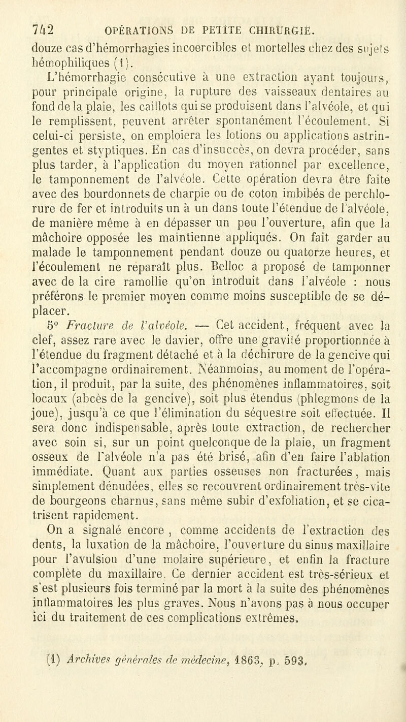 douze cas d'hémorrhagies incoercibles el mortelles chez des sujeîg hémopliiliqiies (1). L'hémorrhagie consécutive à une extraction ayant toujours, pour principale origine, la rupture des vaisseaux dentaires au fond de la plaie, les caillots qui se produisent dans l'alvéole, et qui le remplissent, peuvent arrêter spontanément Técoulement. Si celui-ci persiste, on emploiera les lotions ou applications astrin- gentes et styptiques. En cas d'insuccès, on devra procéder, sans plus tarder, à l'application du moyen rationnel par excellence, le tamponnement de l'alvéole. Cette opération devra être faite avec des bourdonnets de charpie ou de coton imbibés de perchlo- rure de fer et introduits un à un dans toute l'étendue de l'alvéole, de manière même à en dépasser un peu l'ouverture, afin que la mâchoire opposée les maintienne appliqués. On fait garder au malade le tamponnement pendant douze ou quatorze heures, et l'écoulement ne reparaît plus. Belloc a proposé de tamponner avec de la cire ramollie qu'on introduit dans l'alvéole : nous préférons le premier mo3'en comme moins susceptible de se dé- placer. 5° Fracture de l'alvéole. — Cet accident, fréquent avec la clef, assez rare avec le davier, offre une graviié proportionnée à l'étendue du fragment détaché et à la déchirure de la gencive qui l'accompagne ordinairement. Néanmoins, au moment de l'opéra- tion, il produit, par la suite, des phénomènes inflammatoires, soit locaux (abcès de la gencive), soit plus étendus (phlegmons de la joue), jusqu'à ce que l'élimination du séquesire soit effectuée. Il sera donc indispensable, après toute extraction, de rechercher avec soin si, sur un point quelconque de la plaie, un fragment osseux de Falvéole n'a pas été brisé, afin d'en faire l'ablation immiédiate. Quant aux parties osseuses non fracturées, mais simplement dénudées, elles se recouvrent ordinairement très-vite de bourgeons charnus, sans même subir d'exfoliation, et se cica- trisent rapidement. On a signalé encore , comme accidents de l'extraction des dents, la luxation de la mâchoire, l'ouverture du sinus maxillaire pour l'avulsion d'une molaire supérieure, et enfin la fracture complète du maxillaire. Ce dernier accident est très-sérieux et s'est plusieurs fois terminé par la mort à la suite des phénomènes inflammatoires les plus graves. Nous n'avons pas à nous occuper ici du traitement de ces comphcations extrêmes. (1) Archive^! génèmïes de médecine^ 1863, p.. 593.