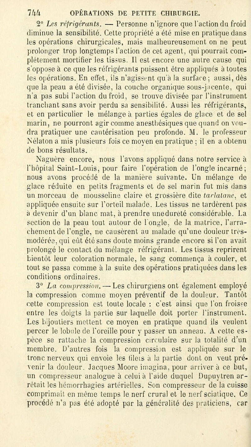 2 Les réfrigérants. — Personne n'ignore que l'action du froid diminue la sensibilité. Celte propriété a été mise en pratique dans les opérations chirurgicales, mais malheureusement on ne peut prolonger trop longtemps l'action de cet agent, qui pourrait com- plètement mortifier les tissus. Il est encore une autre cause qui s'oppose à ce que les réfrigérants puissent être appliqués à toutes les opérations. En effet, ils n'agisst-nt qu'à la surface: aussi, dès que la peau a été divisée, la couche organique sous-j;icente, qui n'a pas subi Faction du froid, se trouve divisée par Tinstrument tranchant sans avoir perdu sa sensibilité. Aussi les réfrigérants, et en particulier le mélangea parties égales de glace et de sel marin, ne pourront agir comme anesthésiques que quand on vou- dra pratiquer une cautérisation peu profonde. M. le professeur Nélaton a mis plusieurs fois ce moyen en pratique ; il en a obtenu de bons résultats. Naguère encore, nous l'avons appliqué dans notre service à l'hôpital Saint-Louis, pour faire l'opération de l'ongle incarné; nous avons procédé de la manière suivante. Un mélange de glace réduite en petits fragments et de sel marin fut mis dans un morceau de mousseline claire et grossière dite tarlalane, et appliquée ensuite sur l'orteil malade. Les tissus ne tardèrent pas à devenir d'un blanc mat, à prendre unedureté considérable. La section de la peau tout autour de l'ongle, de la matrice, l'arra- chement de l'ongle, ne causèrent au malade qu'une douleur très- modérée, qui eût été sans doute moins grande encore si l'on avait prolongé le contact du mélange réfrigérant. Les tissus reprirent bientôt leur coloration normale, le sang commença à couler, et tout se passa comme à la suite des opérations pratiquées dans les conditions ordinaires. 3° La compression. — Les chirurgiens ont également employé la compression comme moyen préventif de la douleur. Tantôt cette compression est toute locale : c'est ainsi que l'on froisfe entre les doigts la partie sur laquelle doit porter l'instrument. Les bijoutiers mettent ce moyen en pratique quand ils veulent percer le lobule de l'oreille pour y passer un anneau. A cette es- pèce se rattache la compression circulaire sur la totaUté d'un membre. D'autres fois la compression est appliquée sur le tronc nerveux qui envoie les tileis à la partie dont on veut pré- venir la douleur. Jacques Moore imagina, pour arriver à ce but, un compresseur analogue à celui à l'aide duquel Dupuytren ar- rêtait leshémorrhagies artérielles. Son compresseur de la cuisse comprimait en même temps le nerf crural et le nerf scialique. Ce procédé n'a pas été adopté par la généralité des praticiens, car