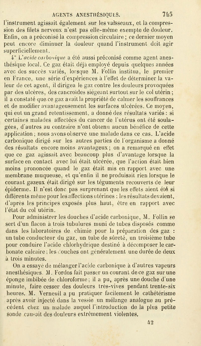 rinslrument agissait également sur les vai'sseaux, et la compres- sion des filets nerveux n'est pas elle-même exempte de douleur. Enfin, on a préconisé la compression circulaire ; ce dernier moyen peut encore diminuer la douleur quand l'instrument doit agir superficiellement. 4 L'acide carbonique a été aussi préconisé comme agent anes- thésique local. Ce gaz était déjà employé depuis quelques années avec des succès variés, lorsque M. Follin institua, le premier en France, une série d'expériences à l'effet de déterminer la va- leur de cet agent, il dirigea le gaz contre les douleurs provoquées par des ulcères, des cancroïdes siégeant surtout sur le col utérin ; il a constaté que ce gaz avait la propriété de calmer les souffrances et de modifier avantageusement les surfaces ulcérées. Ce moyen, qui eut un grand retentissement, a donné des résultats variés: si certaines malades affectées du cancer de l'utérus ont été soula- gées, d'autres au contraire n'ont obtenu aucun bénéfice de cette application; nous avons observé une malade dans ce cas. L'acide carbonique dirigé sur les autres parties de lorganisme a donné des résultats encore moins avantageux; on a remarqué en effet que ce gaz agissait avec beaucoup plus d'avantage lorsque la surface en contact avec lui était ulcérée, que l'action était bien moins prononcée quand le gaz était mis en rapport avec une membrane muqueuse, et qu'enfin il ne produisait rien lorsque le courant gazeux était dirigé sur les téguments recouverts de leur épiderme. Il n'est donc pas surprenant que les effets aient été si différents même pour les affections utérines : les résultats devaient, d'après les principes exposés plus haut, être en rapport avec l'état du col utérin. Pour administrer les douches d'acide carbonique, M. Follin se sert d'un flacon à trois tubulures muni de tubes disposés comme dans les laboratoires de chimie pour la préparation des gaz : un tube conducteur du gaz, un tube de sûreté, un troisième tube pour conduire l'acide chlorhydrique destiné à décomposer le car- bonate calcaire ; les LOuches ont généralement une durée de deux à trois minutes. On a essaye de mélanger l'acide carbonique à d'autres vapeurs anesthésiques. M. Fordos fait passer un courant de ce gaz sur une éponge imbibée de chloroforme ; il a pu, après une douche d'une minute, faire cesser des douleurs très-vives pendant trente-six heures, M. Verneuil a pu pratiquer facilement le cathétérisme après avoir injecté dans la vessie un mélange analogue au pré- cédent chez un malade auquel l'introduction de la plus petite sonde causait des douleurs extrêmement violentes, 42