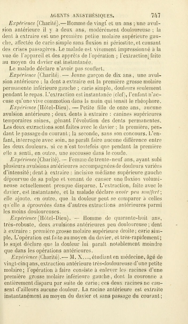 Expérience (Charité).—Homme de vingt et un ans ; une avul- sion antérieure il y a deux ans, modérément douloureuse ; Ja dent à extraire est une première petiie molaire supérieure gau- che, affectée de carie simple sans fluxion ni périostite,et causant des crises passagères. Le malade est vivement impressionné à la vue de l'appareil et des apprêts de lopération ; l'extraction] faite au moyen du davier est instantanée. Le malade déclare n'avoir pas souffert. Expérience (Charité). —- Jeune garçon de dix ans, une avul- sion antérieure ; la dent a extraire est la première grosse molaire permanente inférieure gauche ; carie simple, douleurs seulement pendant le repas. L'extraction est instantanée (clef), l'enfant n'ac- cuse qu'une vive commotion dans la main qui tenait le rhéophore. Expérience [Eô\.e\-Dieu). —Veille fille de onze ans, aucune avulsion antérieure ; deux dents à extraire : canines supérieures temporaires saines, gênant l'évolution des dents permanentes. Les deux extractions sont faites avec le davier ; la première, pen- dant le passage du courant; la seconde, sans son concours. L'en- fant, interrogée avec soin, ne paraît faire aucune différence entre les deux douleurs, si ce n'est toutefois qne pendant la première elle a senti, en outre, une secousse dans le coude. Expérience [Ch?inlé). ~ Femme de trente-neuf ans, ayant subi plusieurs avulsions antérieures accompagnées de douleurs variées d'intensité; dent à extraire : incisive médiane supérieure gauche dépourvue de sa pulpe et venant de causer une fluxion volumi- neuse actuellement presque disparue. L'extraction, faite avec le davier, est instantanée, et la malade déclare avoir peu souffert; elle ajoute, en outre, que la douleur peut se comparer à celles qu'elle a éprouvées dans d'autres extractions antérieures parmi les moins douloureuses. ^.xpmmce (Hôtel-Dieu). — Homme de quarante-huit ans, très-robuste, deux avulsions antérieures peu douloureuse ; dent à extraire : première grosse molaire supérieure droite; carie sim- ple. L'opération est faite au moyen du davier, et très-rapidement; le sujet déclare que la douleur lui paraît notablement moindre que dans les opérations antérieures. Expérience (Charité).— M. X..., étudiant en médecine, âgé de vingt-cinq ans, extraction antérieure très-douloureuse d'une petite molaire ; l'opération à faire consiste à enlever les racines d'une première grasse molaire inférieure gauche, dont la couronne a entièrement disparu par suite de carie; ces deux racines ne cau- sent d'ailleurs aucune douleur. La racine antérieure est extraite instantanément au moyen du davier et sans passage du courant;