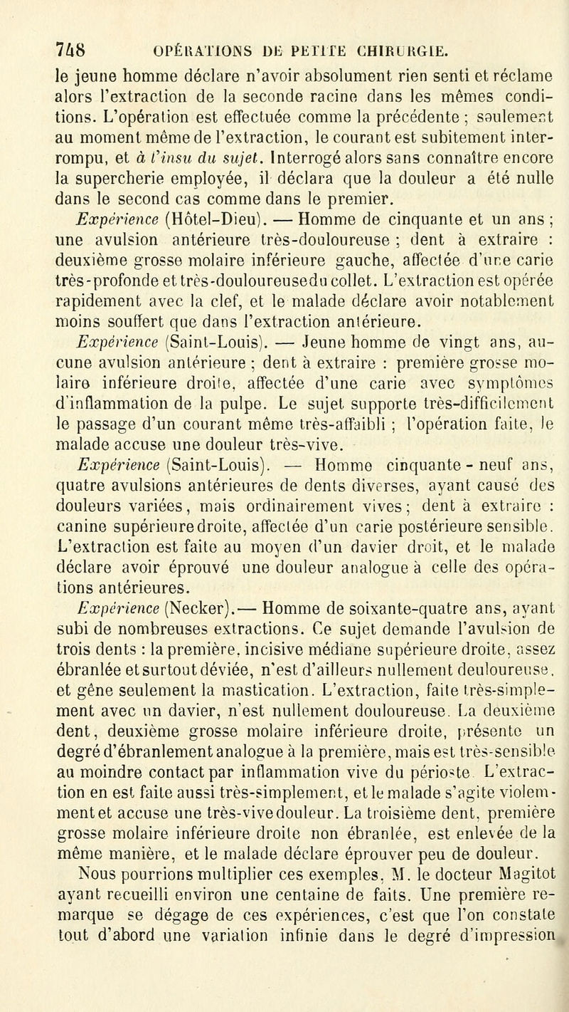 le jeune homme déclare n'avoir absolument rien senti et réclame alors Textraction de la seconde racine dans les mêmes condi- tions. L'opération est effectuée comme la précédente ; seulement au moment même de l'extraction, le courant est subitement inter- rompu, et à Cinsu du sujet. Interrogé alors sans connaître encore la supercherie employée, il déclara que la douleur a été nulle dans le second cas comme dans le premier. Expérience (Hôtel-Dieu). — Homme de cinquante et un ans ; une avulsion antérieure très-douloureuse ; dent à extraire : deuxième grosse molaire inférieure gauche, affectée d'une carie très-profonde et très-douloureusedu collet. L'extraction est opérée rapidement avec la clef, et le malade déclare avoir notablement moins souffert que dans l'extraction antérieure. Expérience (Saint-Louis). — Jeune homme de vingt ans, au- cune avulsion antérieure ; dent à extraire : première grosse mo- laire inférieure droite, aff'ectée d'une carie avec symptômes d'inflammation de la pulpe. Le sujet supporte très-difficilement le passage d'un courant mêmic très-affaibli ; l'opération faite, le malade accuse une douleur très-vive. £'j?pmeMce (Saint-Louis). — Homme cinquante - neuf ans, quatre avulsions antérieures de dents diverses, ayant causé des douleurs variées, mais ordinairement vives; dent à extraire : canine supérieure droite, affectée d'un carie postérieure sensible. L'extraction est faite au moyen d'un davier droit, et le malade déclare avoir éprouvé une douleur analogue à celle des opéra- tions antérieures. Expérience (Necker).— Homme de soixante-quatre ans, ayant subi de nombreuses extractions. Ce sujet demande l'avulsion de trois dents : la première, incisive médiane supérieure droite, assez ébranlée et surtout déviée, n'est d'ailleurs nullement douloureuse, et gêne seulement la mastication. L'extraction, faite très-simple- ment avec un davier, n'est nullement douloureuse. La deuxième dent, deuxième grosse molaire inférieure droite, présente un degré d'ébranlement analogue à la première, mais est très-sensible au moindre contact par inflammation vive du périoste L'extrac- tion en est faite aussi très-simplement, et le malade s'agite violem- ment et accuse une très-vivedouleur. La troisième dent, première grosse molaire inférieure droite non ébranlée, est enlevée de la même manière, et le malade déclare éprouver peu de douleur. Nous pourrions multiplier ces exemples, M. le docteur Magitot ayant recueilli environ une centaine de faits. Une première re- marque se dégage de ces expériences, c'est que l'on constate tout d'abord une variation infinie dans le degré d'impression
