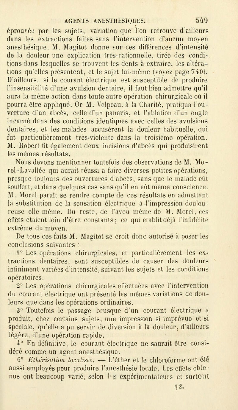 éprouvée par les sujets, variation que l'on retrouve d'ailleurs dans les extractions faites sans l'intervention d'aucun moyen aneslhésique. M. Magitot donne fur ces différences d'intensité de la douleur une explication très-rationnelle, tirée des condi- tions dans lesquelles se trouvent les dents à extraire, les altéra- tions qu'elles présentent, et le sujet lui-même (voyez page 740). D'ailleurs, si le courant électrique est susceptible de produire l'insensibilité d'une avulsion dentaire, il faut bien admettre qu'il aura la même action dans toute autre opération chirurgicale où il pourra être appliqué. Or M. Velpeau, à la Charité, pratiqua l'ou- verture d'un abcès, celle d'un panaris, et l'ablation d'un ongle incarné dans des conditions identiques avec celles des avulsions dentaires, et les malades accusèrent la douleur habituelle, qui fut particulièrement très-violente dans la troisième opération. M. Robert fit également deux incisions d'abcès qui produisirent les mêmes résultats. Nous devons mentionner toutefois des observations de M. Mo- rel-Lavallée qui aurait réussi à faire diverses petites opérations, presque toujours des ouvertures d'abcès, sans que le malade eût souffert, et dans quelques cas sans qu'il en eût même conscience. M. Mord paraît se rendre compte de ces résultats en admettant la substitution de la sensation électrique à l'impression doulou- reuse elle-même. Du reste, de l'aveu même de M. Morel, ces effets étaient loin d'être constants; ce qui établitdéjà l'infidélité extrême du moyen. De tous ces faits M. Magitot se croit donc autorisé à poser les conclusions suivantes • i'' Les opérations chirurgicales, et particulièrement les ex- tractions dentaires, sont susceptibles de causer des douleurs infiniment variées d'intensité, suivant les sujets et les conditions opératoires. 2° Les opérations chirurgicales effectuées avec l'intervention du courant électrique ont présenté les mêmes variations de dou- leurs que dans les opérations ordinaires. 3° Toutefois le passage brusque d'un courant électrique a produit, chez certains sujets, une impression si imprévue et si spéciale, qu'elle a pu servir de diversion à la douleur, d'ailleurs légère, d'une opération rapide. i° En définitive, le courant électrique ne saurait être consi- déré comme un agent anesthésique. 6° Elhérisation localisée. — L'éther et le chloroforme ont été aussi employés pour produire Tanesthésie locale. Les effets obte- nus ont beaucoup varié, selon !■ s expérimentateurs et surtout 42,