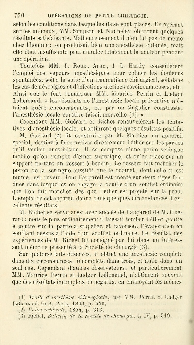 selon les conditions dans lesquelles ils se sont placés. En opérant sur les animaux, MM. Simpson et Nunneley obtinrent quelques résultats satisfaisants. Malheureusement il n'en fut pas de même chez l'homme ; on produisait bien une anesthésie cutanée, mais elle était insuffisante pour annuler totalement la douleur pendant une opération. Toutefois MM. J. Roux, Aran, J. L. Hardy conseillèrent remploi des vapeurs anesthésiques pour calmer les douleurs spontanées, soit à la suite d'un traumatisme chirurgical, soit dans les cas de névralgies et d'affections utérines carcinomateuses, etc. Ainsi que le font remarquer MM. Maurice Perrin et Ludger Lallemand, « les résultats de Tanesthésie locale préventive n'é- taient guère ^encourageants, et, par un singulier constrasle, l'anesthésie locale curative faisait merveille (1). » Cependant MM. Guérard et Richet renouvelèrent les tenta- tives d'anesthésie locale, et obtinrent quelques résultats positifs. M. Guérard {i) fit construire par M. Mathieu un appareil spécial, destiné à faire arriver directement i'éther sur les parties qu'il voulait aneslhésier. Il se compose d'une petite seringue mobile qu'on remplit d'éther sulfurique, et qu'on place sur un support portant un ressort à boudin. Le ressort fait marcher le piston de la seringue aussitôt que le robinet, dont celle-ci est munie, est ouvert. Tout l'appareil est monté sur deux tiges fen- dues dans lesquelles on engage la douille d'un Foufflet ordinaire que 1 on fait marcher des que Téiher est projeté sur la peau. L'emploi de cet appareil donna dans quelques circonstances d'ex- cellents résultats. M. Richet se servit aussi avec succès de l'appareil de M. Gué- rard ; mais le plus ordinairement il laissait tomber I'éther goutte à goutte sur la partie à stupéfier, et favorisait l'évaporation en soufflant dessus à l'aide d'un soufflet ordinaire. Le résultat des expériences de M. Richet fut consigné par lui dans un intéres- sant mémoire présenté à la Société de chirurgie (3). Sur quatorze faits observés, il obtint une anesthésie complète dans dix circonstances, incomplète dans trois, et nulle dans un seul cas. Cependant d'autres observateurs, et particulièrement MM. Maurice Perrin et Ludger Lallemand, n'obtinrent souvent que des résultats incomplets ou négatifs, en employant les mêmes (1) Traité d'anesthésie chirurgicale, par MM, Perrin et Ludger Lallemand. ïn-8, Paris, 1863, p. 640, (2) Vrdon médicale, 1854, p. 313. (3) Ricliet, Bvjietin de la Société de chirurgie, t. IV^ p, 519.