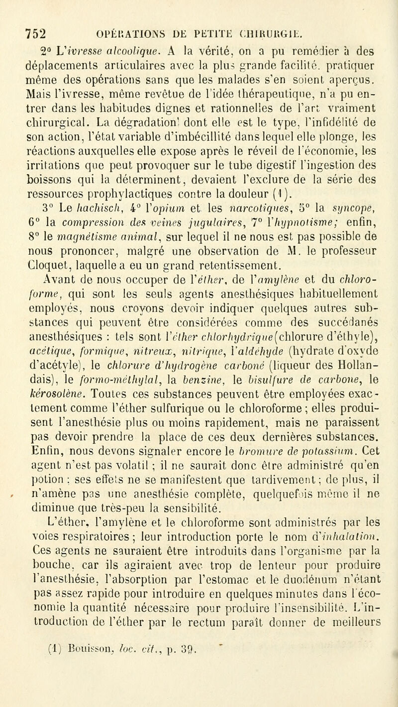 2° Vivresse alcoolique. A la vérité, on a pu remédier à des déplacements ariiculaires avec la plus grande facilité, pratiquer même des opérations sans que les malades s'en soient aperçus. Mais l'ivresse, même revêtue de l'idée thérapeutique, n'a pu en- trer dans les habitudes dignes et rationnelles de l'art vraiment chirurgical. La dégradation', dont elle est le type, l'infidélité de son action, l'état variable d'imbécillité dans lequel elle plonge, les réactions auxquelles elle expose après le réveil de Téconomie, les irritations que peut provoquer sur le tube digestif l'ingestion des boissons qui la déterminent, devaient l'exclure de la série des ressources prophylactiques contre la douleur (1). 3° Le hachisch, 4° Vopium et les narcotiques, 5° la syncope, 6° la compression des veines jugulaires, 7° Vhypnoiisme; enfin, 8° le magnétisme animal, sur lequel il ne nous est pas possible de nous prononcer, malgré une observation de M. le professeur Cloquet, laquelle a eu un grand retentissement. Avant de nous occuper de Yélher, de Vamylène et du chloro- forme, qui sont les seuls agents anesthésiques habituellement employés, nous croyons devoir indiquer quelques autres sub- stances qui peuvent être considérées comme des succédanés anesthésiques : tels sont l'e/Zier c/i/or/jydr/gf/e(chlorure d'éthyle), acétique, formique, nitreux, nitrique, Valdéhyde (hydrate d'oxyde d'acétyle), le chlorure d'hydrogène carboné (liqueur des Hollan- dais), le formo-mélhylal, la benz-ine, le bisulfure de carbone^ le kérosolène. Toutes ces substances peuvent être employées exac- tement comme l'éther sulfurique ou le chloroforme ; elles produi- sent l'anesthésie plus ou moins rapidement, mais ne paraissent pas devoir prendre la place de ces deux dernières substances. Enfin, nous devons signaler encore le bromure de potassium. Cet agent n'est pas volatil ; il ne saurait donc être administré qu'en potion ; ses effets ne se manifestent que tardivement ; de plus, il n'amène pas une anesthésie complète, quelquefois môme il ne diminue que très-peu la sensibilité. L'éther, l'amylène et le chloroforme sont administrés par les voies respiratoires ; leur introduction porte le nom d''inhalalion. Ces agents ne sauraient être introduits dans l'organisme par la bouche, car ils agiraient avec trop de lenteur pour produire l'anesthésie, l'absorption par l'estomac et le duodénum n'étant pas assez rapide pour introduire en quelques minutes dans l'éco- nomie la quantité nécessaire pour produire l'insensibilité. L'in- troduction de l'éther par le rectum paraît donner de meilleurs (ij Bouisson. lac. cit., p. 39.