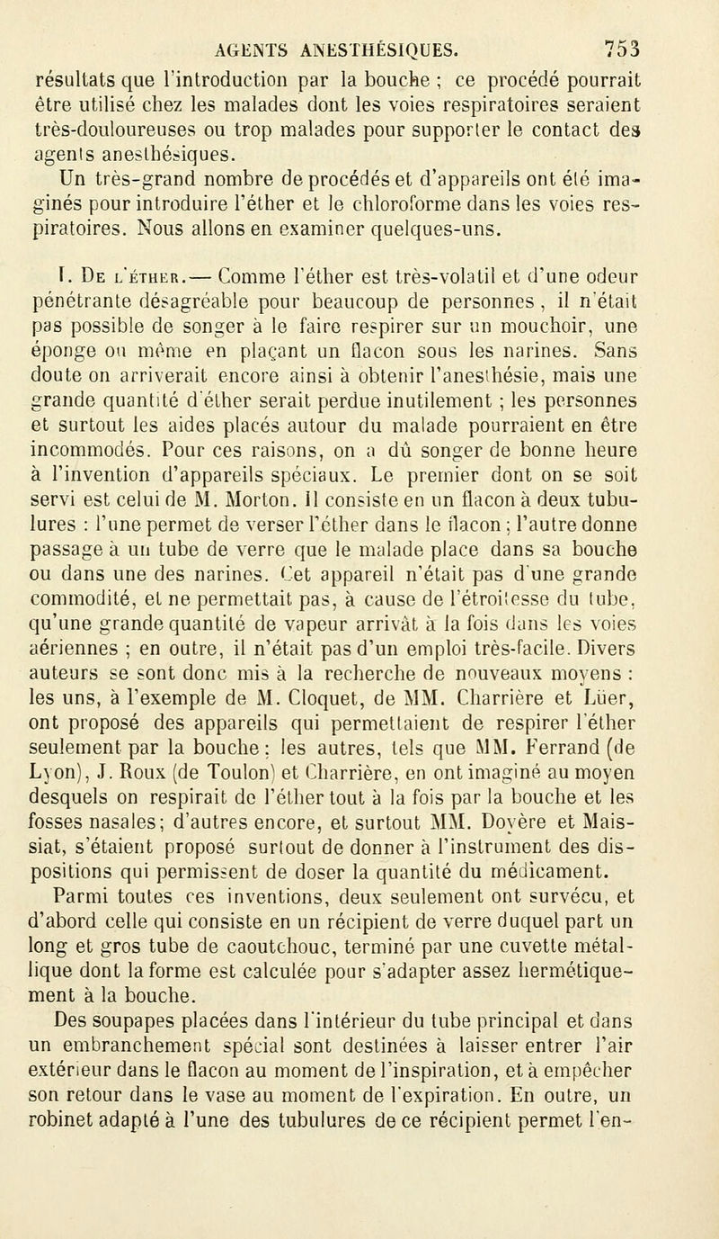 résultats que l'introduction par la bouche ; ce procédé pourrait être utilisé chez les malades dont les voies respiratoires seraient très-douloureuses ou trop malades pour supporter le contact des agents aneslhésiques. Un très-grand nombre de procédés et d'appareils ont été ima- ginés pour introduire l'éther et le chloroforme dans les voies res- piratoires. Nous allons en examiner quelques-uns. I. De l'éther.— Comme Téther est très-volatil et d'une odeur pénétrante désagréable pour beaucoup de personnes , il n'était pas possible de songer à le faire respirer sur un mouchoir, une éponge ou même en plaçant un flacon sous les narines. Sans doute on arriverait encore ainsi à obtenir l'anesihésie, mais une grande quantité déther serait perdue inutilement ; les personnes et surtout les aides placés autour du malade pourraient en être incommodés. Pour ces raisons, on a dû songer de bonne heure à l'invention d'appareils spéciaux. Le premier dont on se soit servi est celui de M. Morton. 11 consiste en un flacon à deux tubu- lures : l'une permet de verser Féther dans le flacon ; l'autre donne passage à un tube de verre que le malade place dans sa bouche ou dans une des narines. Cet appareil n'était pas dune grande commodité, et ne permettait pas, à cause de l'étroi'esse du tube, qu'une grande quantité de vapeur arrivât à la fois dans les voies aériennes ; en outre, il n'était pas d'un emploi très-facile. Divers auteurs se sont donc mis à la recherche de nouveaux moyens : les uns, à l'exemple de M. Cloquet, de MM. Charrière et Lïjer, ont proposé des appareils qui permettaient de respirer l'éther seulement par la bouche; les autres, tels que MM. Ferrand (de Lyon), J. Roux (de Toulon) et Charrière, en ont imaginé au moyen desquels on respirait de l'éther tout à la fois par la bouche et les fosses nasales; d'autres encore, et surtout MM. Doyère et Mais- siat, s'étaient proposé surtout de donner à l'instrument des dis- positions qui permissent de doser la quantité du médicament. Parmi toutes ces inventions, deux seulement ont survécu, et d'abord celle qui consiste en un récipient de verre duquel part un long et gros tube de caoutchouc, terminé par une cuvette métal- lique dont la forme est calculée pour s'adapter assez hermétique- ment à la bouche. Des soupapes placées dans l'intérieur du tube principal et dans un embranchement spécial sont destinées à laisser entrer l'air extérieur dans le flacon au moment de l'inspiration, et à empêcher son retour dans le vase au moment de l'expiration. En outre, un robinet adapté à l'une des tubulures de ce récipient permet l'en-