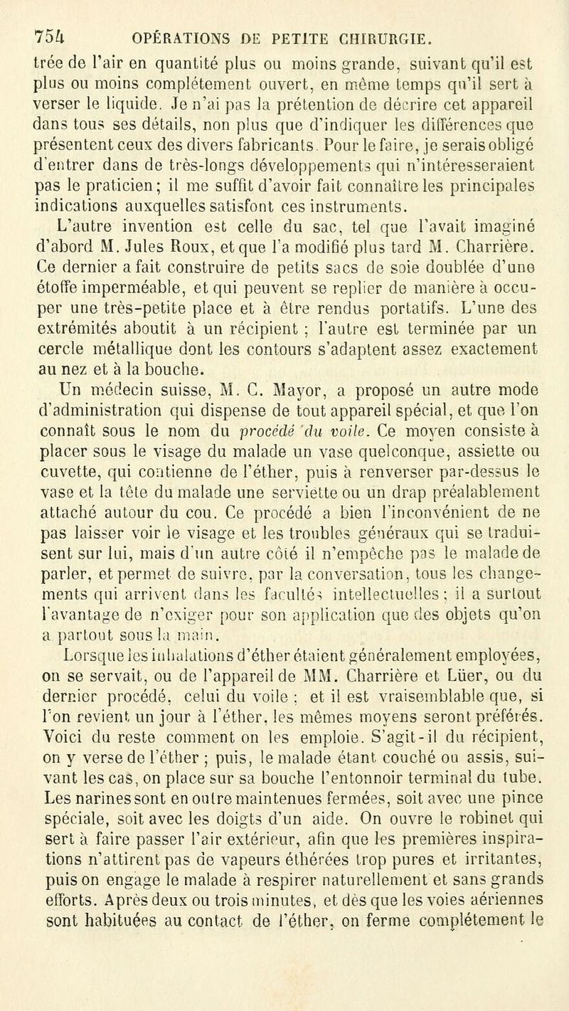 trée de l'air en quantité plus ou moins grande, suivant qu'il est plus ou moins complètement ouvert, en même temps qu'il sert à verser le liquide. Je n'ai pas la prétention de décrire cet appareil dans tous ses détails, non plus que d'indiquer les différences que présentent ceux des divers fabricants. Pour le faire, je serais obligé d'entrer dans de très-longs développements qui n'intéresseraient pas le praticien ; il me suffit d'avoir fait connaître les principales indications auxquelles satisfont ces instruments. L'autre invention est celle du sac, tel que l'avait imaginé d'abord M. Jules Roux, et que l'a modifié plus tard M. Charrière. Ce dernier a fait construire de petits sacs de soie doublée d'une étoffe imperméable, et qui peuvent se replier de manière à occu- per une très-petite place et à être rendus portatifs. L'une des extrémités aboutit à un récipient ; l'autre est terminée par un cercle métallique dont les contours s'adaptent assez exactement au nez et à la bouche. Un médecin suisse, M. C. Mayor, a proposé un autre mode d'administration qui dispense de tout appareil spécial, et que Ton connaît sous le nom du procédé du voile. Ce moyen consiste à placer sous le visage du malade un vase quelconque, assiette ou cuvette, qui contienne de l'éther, puis à renverser par-dessus le vase et la tête du malade une serviette ou un drap préalablement attaché autour du cou. Ce procédé a bien l'inconvénient de ne pas laisser voir le visage et les troubles généraux qui se tradui- sent sur lui, mais d'un autre côté il n'empêche pas le malade de parler, et permet de suivre, par la conversation, tous les change- ments qui arrivent dans les facultés intellectuelles; il a surtout l'avantage de n'exiger pour son ai)plication que des objets qu'on a partout sous la main. Lorsque les inhalations d'éther étaient généralement employées, on se servait, ou de l'appareil de MM. Charrière et Liier, ou du dernier procédé, celui du voile ; et il est vraisemblable que, si Ton revient un jour à l'éther, les mêmes moyens seront préférés. Voici du reste comment on les emploie. S'agit-il du récipient, on y verse de l'éther ; puis, le malade étant couché ou assis, sui- vant les cas, on place sur sa bouche l'entonnoir terminal du tube. Les narines sont en ou Ire maintenues fermées, soit avec une pince spéciale, soit avec les doigts d'un aide. On ouvre le robinet qui sert à faire passer l'air extérieur, afin que les premières inspira- tions n'attirent pas de vapeurs éthérées trop pures et irritantes, puis on engage le malade à respirer naturellement et sans grands efforts. Après deux ou trois minutes, etdèsqueles voies aériennes sont habituées au contact de l'éther. on ferme complètement le