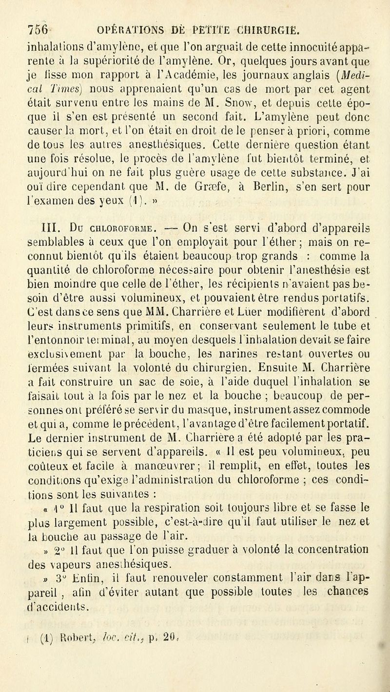 inhalations d'amylènc, et que Ton arguait de celte innocuité appa- rente à la supériorité de l'amylène. Or, quelques jours avant que je tisse mon rapport à l'Académie, les journaux anglais [Médi- cal Times) nous apprenaient qu'un cas de mort par cet agent était survenu entre les mains de M. Snow, et depuis celte épo- que il s'en est présenté un second fait. L'amylène peut donc causer la mort, et l'on était en droit de le penser à priori, comme de tous les autres anesthésiques. Cette dernière question étant une fois résolue, le procès de l'amylène fut bientôt terminé, et aujourd'hui on ne fait plus guère usage de cette substance. J'ai ouï dire cependant que M. de Grœfe, à Berhn, s'en sert pour l'examen des yeux (1). » III. Du CHLOROFORME. — Oiï s'cst servi d'abord d'appareils semblables à ceux que l'on employait pour l'éther ; mais on re- connut bientôt qu'ils étaient beaucoup trop grands : comme la quantité de chloroforme nécessaire pour obtenir l'anesthésie est bien moindre que celle de l'éther, les récipients n'avaient pas be- soin d'être aussi volumineux, et pouvaient être rendus portatifs. C'est dans ce sens que MM. Charrière et Liier modifièrent d'abord leurs instruments primitifs, en conservant seulement le tube et l'entonnoir te! minai, au moyen desquels l'inhalation devait se faire exclusi\ement par la bouche, les narines restant ouvertes ou fermées suivant la volonté du chirurgien. Ensuite M. Charrière a fait construire un sac de soie, à l'aide duquel l'inhalation se faisait tout à la fois par le nez et la bouche ; beaucoup de per- sonnes oni préféré se servir du masque, instrument assez commode et qui a, comme le précédent, l'avantage d'être facilement portatif. Le dernier instrument de M. Charrière a été adopté par les pra- ticieiis qui se servent d'appareils. « H est peu volumineux, peu coûteux et facile à manœuvrer; il remplit, en effet, toutes les conditions qu'exige l'administration du chloroforme ; ces condi- tions sont les suivantes : « 1 Il faut que la respiration soit toujours libre et se fasse le plus largement possible, c'est-à-dire qu'il faut utiliser le nez et la bouche au passage de l'air. » 2'^ Il faut que l'on puisse graduer à volonté la concentration des vapeurs anesihésiques. » 3^ Lnhn, il faut renouveler constamment l'air daus l'ap- pareil , afin d'éviter autant que possible toutes les chances d'accidents. ( (1) Robert, hc. ciL. p, 20.