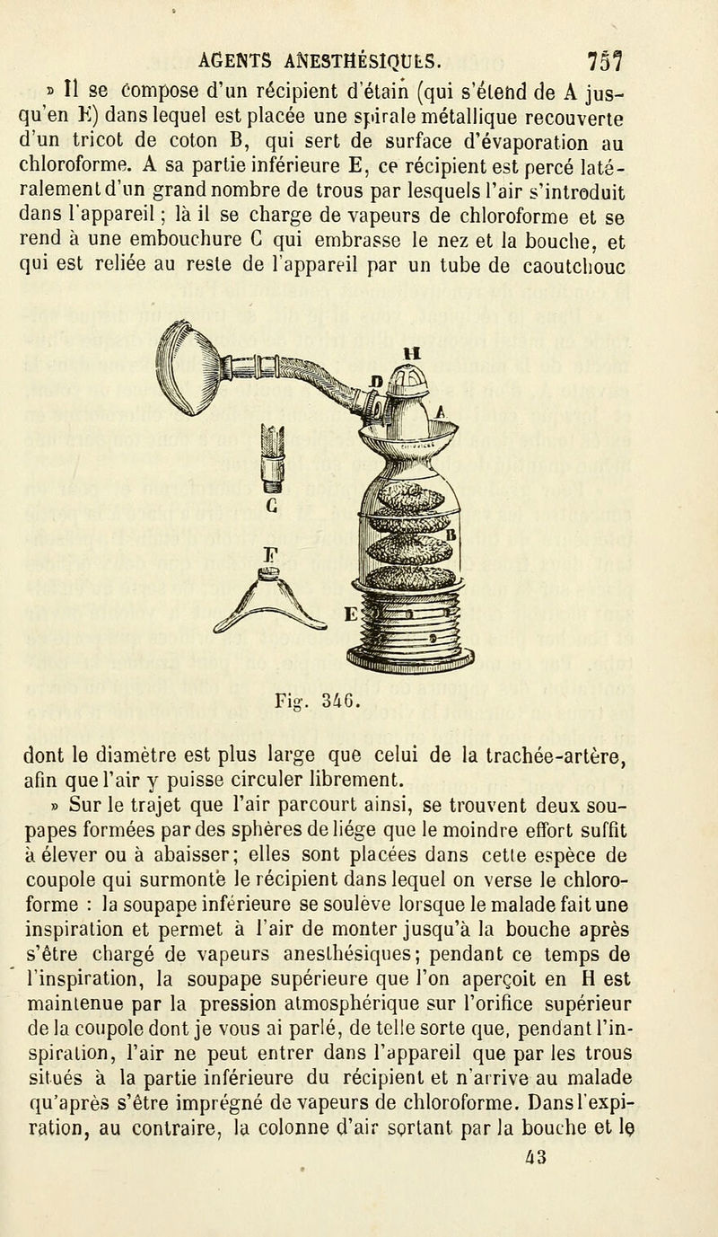 r> Il se compose d'un récipient d'étain (qui s'élend de A jus- qu'en K) dans lequel est placée une spirale métallique recouverte d'un tricot de coton B, qui sert de surface d'évaporation au chloroforme. A sa partie inférieure E, ce récipient est percé laté- ralement d'un grand nombre de trous par lesquels l'air s'introduit dans l'appareil ; là il se charge de vapeurs de chloroforme et se rend à une embouchure G qui embrasse le nez et la bouche, et qui est reliée au reste de l'appareil par un tube de caoutchouc Fio-. 3dG. dont le diamètre est plus large que celui de la trachée-artère, afin que l'air y puisse circuler librement. » Sur le trajet que l'air parcourt ainsi, se trouvent deux sou- papes formées par des sphères deliége que le moindre effort suffit à élever ou à abaisser; elles sont placées dans cette espèce de coupole qui surmonté le récipient dans lequel on verse le chloro- forme : la soupape inférieure se soulève lorsque le malade fait une inspiration et permet à l'air de monter jusqu'à la bouche après s'être chargé de vapeurs anesLhésiques; pendant ce temps de l'inspiration, la soupape supérieure que l'on aperçoit en H est maintenue par la pression atmosphérique sur l'orifice supérieur de la coupole dont je vous ai parlé, de telle sorte que, pendant l'in- spiration, l'air ne peut entrer dans l'appareil que par les trous situés à la partie inférieure du récipient et n'arrive au malade qu'après s'être imprégné de vapeurs de chloroforme. Dansl'expi- ration, au contraire, la colonne d'air sortant par la bouche et Iç 43