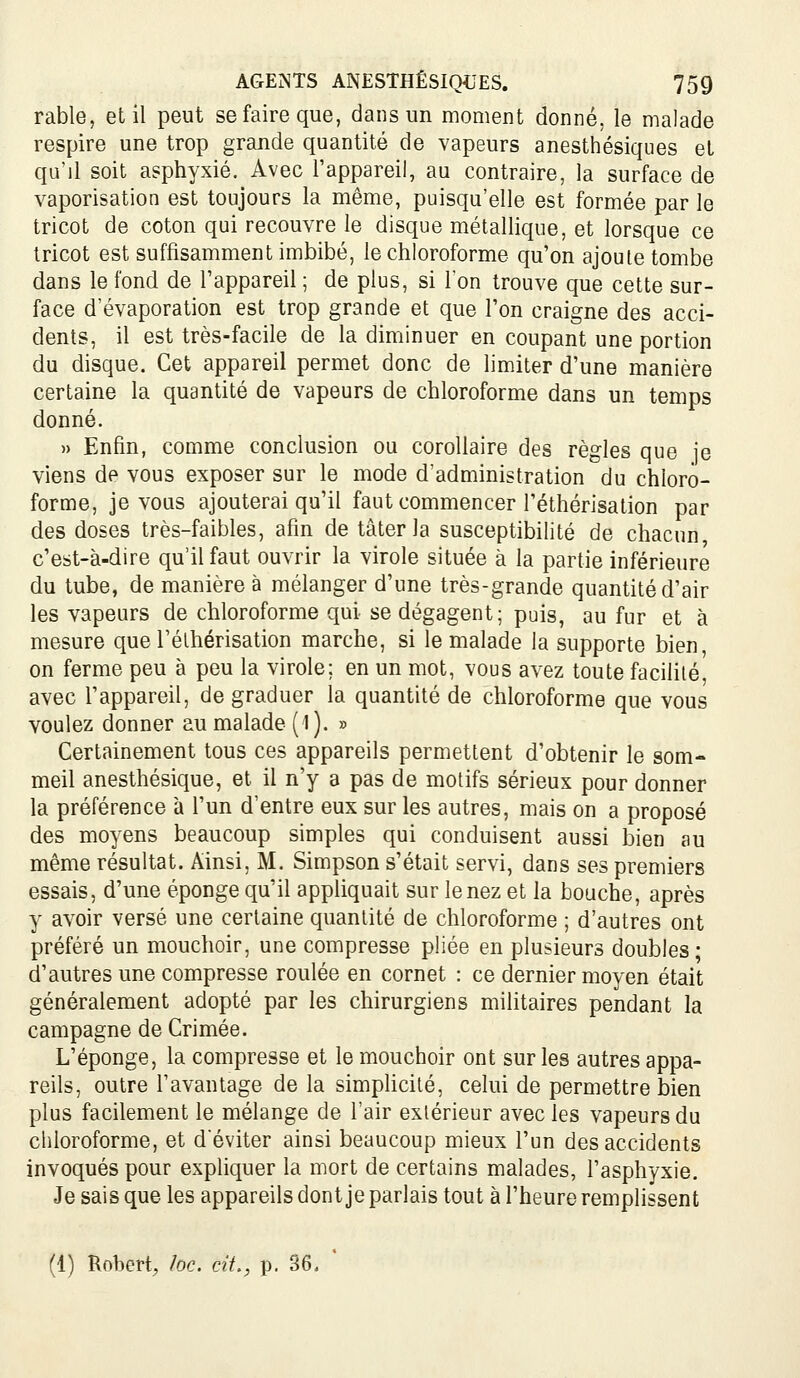 rable, et il peut se faire que, dans un moment donné, le malade respire une trop grande quantité de vapeurs anesthésiqiies et qu'il soit asphyxié. Avec l'appareil, au contraire, la surface de vaporisation est toujours la même, puisqu'elle est formée par le tricot de coton qui recouvre le disque métallique, et lorsque ce tricot est suffisamment imbibé, le chloroforme qu'on ajoute tombe dans le fond de l'appareil ; de plus, si l'on trouve que cette sur- face d'évaporation est trop grande et que l'on craigne des acci- dents, il est très-facile de la diminuer en coupant une portion du disque. Cet appareil permet donc de limiter d'une manière certaine la quantité de vapeurs de chloroforme dans un temps donné. » Enfin, comme conclusion ou corollaire des règles que je viens de vous exposer sur le mode d'administration du chloro- forme, je vous ajouterai qu'il faut commencer l'éthérisation par des doses très-faibles, afin de tâterla susceptibilité de chacun, c'est-à-dire qu'il faut ouvrir la virole située à la partie inférieure du tube, de manière à mélanger d'une très-grande quantité d'air les vapeurs de chloroforme qui se dégagent; puis, au fur et à mesure que rélhérisation marche, si le malade la supporte bien on ferme peu à peu la virole; en un mot, vous avez toute facilité, avec l'appareil, de graduer la quantité de chloroforme que vous voulez donner au malade (l). » Certainement tous ces appareils permettent d'obtenir le som- meil anesthésique, et il n'y a pas de motifs sérieux pour donner la préférence à l'un d'entre eux sur les autres, mais on a proposé des moyens beaucoup simples qui conduisent aussi bien au même résultat. Ainsi, M. Simpson s'était servi, dans ses premiers essais, d'une éponge qu'il appliquait sur tenez et la bouche, après y avoir versé une certaine quantité de chloroforme ; d'autres ont préféré un mouchoir, une compresse pliée en plusieurs doubles; d'autres une compresse roulée en cornet : ce dernier moyen était généralement adopté par les chirurgiens militaires pendant la campagne de Crimée. L'éponge, la compresse et le mouchoir ont sur les autres appa- reils, outre l'avantage de la simphcilé, celui de permettre bien plus facilement le mélange de l'air extérieur avec les vapeurs du chloroforme, et d'éviter ainsi beaucoup mieux l'un des accidents invoqués pour expliquer la mort de certains malades, l'asphyxie. Je sais que les appareils dont je parlais tout à l'heure remplissent (1) Robert, loc. cit., p. 86, *