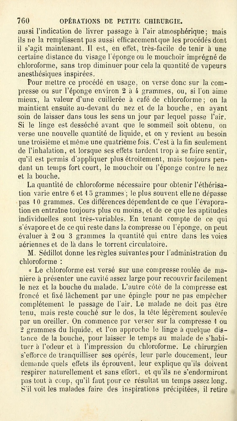 aussi l'indication de livrer passage à l'air atmosphérique; mais ils ne la remplissent pas aussi efficacement que les procédés dont il s'agit maintenant. Il est, en effet, très-facile de tenir à une certaine distance du visage l'éponge ou le mouchoir imprégné de chloroforme, sans trop diminuer pour cela la quantité de vapeurs anesthésiques inspirées. Pour mettre ce procédé en usage, on verse donc sur la com- presse ou sur l'éponge environ 2 à 4 grammes, ou, si l'on aime mieux, la valeur d'une cuillerée à café de chloroforme; on la maintient ensuite au-devant du nez et de la bouche, en ayant soin de laisser dans tous les sens un jour par lequel passe l'air. Si le linge est desséché avant que le sommeil soit obtenu, on verse une nouvelle quantité de liquide, et on y revient au besoin une troisième et même une quatrième fois. C'est à la fin seulement de l'inhalation, et lorsque ses effets tardent trop à se faire sentir, qu'il est permis d'appliquer plus étroitement, mais toujours pen- dant un temps fort court, le mouchoir ou l'éponge contre le nez et la bouche. La quantité de chloroforme nécessaire pour obtenir l'éthérisa- tion varie entre 6 et 15 grammes ; le plus souvent elle ne dépasse pas 10 grammes. Ces différences dépendent de ce que l'évapora- tion en entraîne toujours plus ou moins, et de ce que les aptitudes individuelles sont très-variables. En tenant compte de ce qui s'évapore et de ce qui reste dans la compresse ou l'éponge, on peut évaluer à 2 ou 3 grammes la quantité qui entre dans les voies aériennes et de là dans le torrent circulatoire. M. Sédillot donne les règles suivantes pour l'administration du chloroforme : a Le chloroforme est versé sur une compresse roulée de ma- nière à présenter une cavilé assez large pour recouvrir facilement le nez et la bouche du malade. L'autre côté de la compresse est froncé et fixé lâchement par une épingle pour ne pas empêcher complètement le passage de l'air. Le malade ne doit pas être tenu, mais reste couché sur le dos, la tête légèrement soulevée par un oreiller. On commence par verser sur la compresse 1 ou 2 grammes du liquide, et l'on approche le linge à quelque dis- tance de la bouche, pour laisser le temps au malade de s'habi- tuer à l'odeur et à l'impression du chloroforme. Le chirurgien s'efforce de tranquilliser ses opérés, leur parle doucement, leur demande quels effets ils éprouvent, leur explique qu'ils doivent respirer naturellement et sans effort, et qu'ils ne s'endormiront pas tout à coup, qu'il faut pour ce résultat un temps assez long. S'il voit les malades faire des inspirations précipitées, il retire