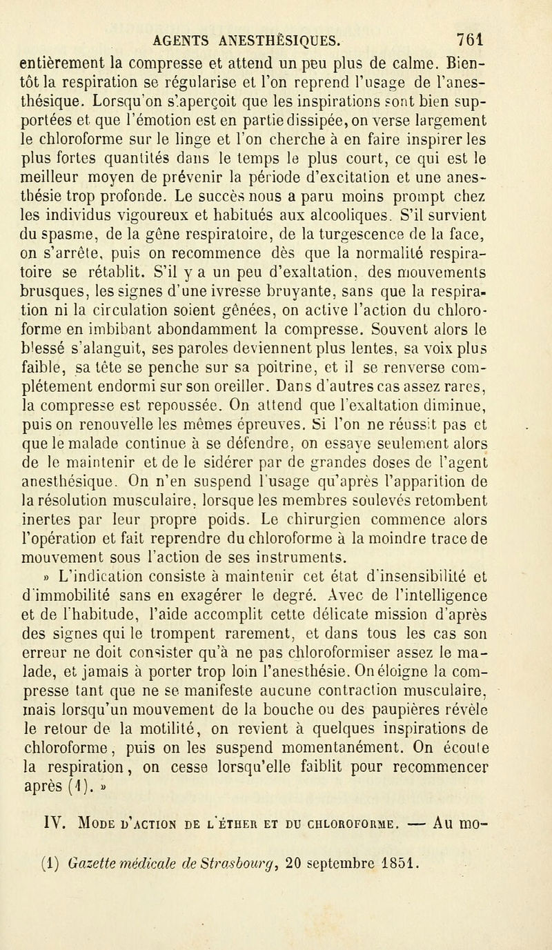 entièrement la compresse et attend un peu plus de calme. Bien- tôt la respiration se régularise et l'on reprend l'usage de l'anes- thésique. Lorsqu'on s'aperçoit que les inspirations sont bien sup- portées et que l'émotion est en partie dissipée, on verse largement le chloroforme sur le linge et l'on cherche à en faire inspirer les plus fortes quantités dans le temps le plus court, ce qui est le meilleur moyen de prévenir la période d'excitation et une ânes- thésie trop profonde. Le succès nous a paru moins prompt chez les individus vigoureux et habitués aux alcooliques. S'il survient du spasme, de la gêne respiratoire, de la turgescence de la face, on s'arrête, puis on recommence dès que la normalité respira- toire se rétablit. S'il y a un peu d'exaltation, des mouvements brusques, les signes d'une ivresse bruyante, sans que la respira- tion ni la circulation soient gênées, on active l'action du chloro- forme en imbibant abondamment la compresse. Souvent alors le b'essé s'alanguit, ses paroles deviennent plus lentes, sa voix plus faible, sa tête se penche sur sa poitrine, et il se renverse com- plètement endormi sur son oreiller. Dans d'autres cas assez rares, la compresse est repoussée. On attend que l'exaltation diminue, puis on renouvelle les mêmes épreuves. Si Ton ne réussit pas et que le malade continue à se défendre, on essaye seulement alors de le maintenir et de le sidérer par de grandes doses de l'agent anesthésique. On n'en suspend l'usage qu'après l'apparition de la résolution musculaire, lorsque les membres soulevés retombent inertes par leur propre poids. Le chirurgien commence alors l'opération et fait reprendre du chloroforme à la moindre trace de mouvement sous l'action de ses instruments. » L'indication consiste à maintenir cet état d'insensibilité et d'immobilité sans en exagérer le degré. Avec de l'intelligence et de l'habitude, l'aide accomplit cette délicate mission d'après des signes qui le trompent rarement, et dans tous les cas son erreur ne doit consister qu'à ne pas chloroformiser assez le ma- lade, et jamais à porter trop loin l'anesthésie. On éloigne la com- presse tant que ne se manifeste aucune contraction musculaire, mais lorsqu'un mouvement de la bouche ou des paupières révèle le retour de la motilité, on revient à quelques inspirations de chloroforme, puis on les suspend momentanément. On écoule la respiration, on cesse lorsqu'elle faiblit pour recommencer après (1). » IV. Mode d'action de l'éther et du chloroforme, — Au m.o- (1) Gazette médicale de Strasbourg, 20 septembre 1851.
