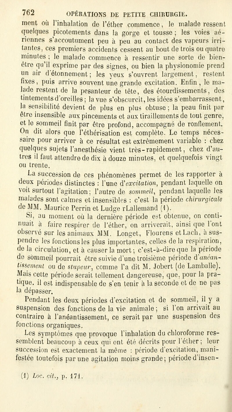 ment où Tinhalation de l'éther commence, le malade ressent quelques picotements dans la gorge et tousse ; les voies aé- riennes s'accoutument peu à peu au contact des vapeurs irri- tantes, ces premiers accidents cessent au bout de trois ou quatre minutes ; le malade commence à ressentir une sorte de bien- être qu'il exprime par des signes, ou bien la physionomie prend un air d etonnement ; les yeux s'ouvrent largement, restent fixes, puis arrive souvent une grande excitation. Enfin, le ma- lade restent de la pesanteur de tête, des étourdissements, des tintements d'oreilles; la vue s'obscurcit, les idées s'embarrassent, la sensibilité devient de plus en plus obtuse ; la peau finit par être insensible aux pincements et aux tiraillements de tout genre, et le sommeil finit par être profond, accompagné de ronflement. On dit alors que l'éthérisation est complète. Le temps néces- saire pour arriver à ce résultat est extrêmement variable : chez quelques sujets l'anesthésie vient très-rapidement, chez d'au- tres il faut attendre de dix à douze minutes, et quelquefois vingt ou trente. La succession de ces phénomènes permet de les rapporter à deux périodes distinctes : l'une d'excitation, pendant laquelle on voit surtout l'agitation; l'autre de sommeil, pendant laquelle les malades sont calmes et insensibles : c'est la période chirurgicale de MM. Maurice Perrin et Ludge rLallemand (0- Si, au moment où la dernière période est obtenue, on conti- nuait à faire respirer de l'éther, on arriverait, ainsi que l'ont observé sur les animaux MM. Longet, Flourens etLach, à sus- pendre les fonctions les plus importantes, celles delà respiration, de la circulation, et à causer la mort; c'est-à-dire que la période de sôm.meil pourrait être suivie d'une troisième période d'ane'an- tissemenl ou de stupeur, comme l'a dit M. Jobert [de Lamballe). Mais cette période serait tellement dangereuse, que, pour la pra- tique, il est indispensable de s'en tenir à la seconde et de ne pas la dépasser. Pendant les deux périodes d'excitation et de sommeil, il y a suspension des fonctions de la vie animale ; si l'on arrivait au contraire à l'anéantissement, ce serait par une suspension des fonctions organiques. Les symptômes que provoque l'inhalation du chloroforme res- semblent beaucoup à ceux qui ont été décrits pour Télher; leur succession est exactement la même : période d'excitation, mani- festée toutefois par une agitation moins grande; période d'insen- (1) Loc. cit., p. 171.