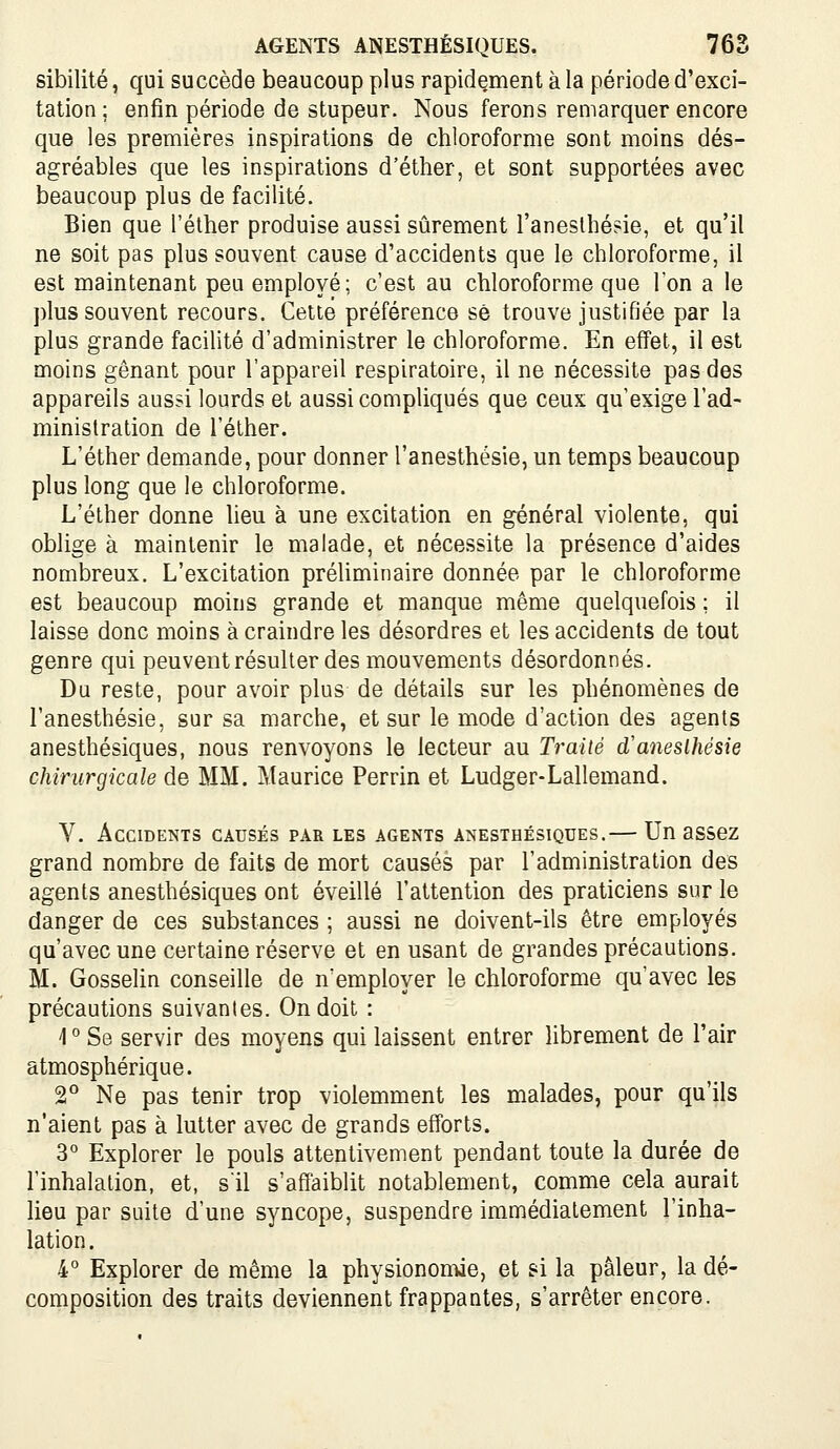 sibilité, qui succède beaucoup plus rapidement à la période d'exci- tation; enfin période de stupeur. Nous ferons remarquer encore que les premières inspirations de chloroforme sont moins dés- agréables que les inspirations d'éther, et sont supportées avec beaucoup plus de facilité. Bien que l'éther produise aussi sûrement l'aneslhésie, et qu'il ne soit pas plus souvent cause d'accidents que le chloroforme, il est maintenant peu employé; c'est au chloroforme que Ton a le plus souvent recours. Cette préférence se trouve justifiée par la plus grande facilité d'administrer le chloroforme. En effet, il est moins gênant pour l'appareil respiratoire, il ne nécessite pas des appareils aussi lourds et aussi compliqués que ceux qu'exige l'ad- ministration de l'éther. L'éther demande, pour donner l'anesthésie, un temps beaucoup plus long que le chloroforme. L'éther donne lieu à une excitation en général violente, qui oblige à maintenir le malade, et nécessite la présence d'aides nombreux. L'excitation préUminaire donnée par le chloroforme est beaucoup moins grande et manque même quelquefois ; il laisse donc moins à craindre les désordres et les accidents de tout genre qui peuvent résulter des mouvements désordonnés. Du reste, pour avoir plus de détails sur les phénomènes de l'anesthésie, sur sa marche, et sur le mode d'action des agents anesthésiques, nous renvoyons le lecteur au Traité d'aneslhésie chirurgicale de MM. Maurice Perrin et Ludger-Lallemand. V. Accidents causés par les agents anesthésiques.— Un assez grand nombre de faits de mort causés par l'administration des agents anesthésiques ont éveillé l'attention des praticiens sur le danger de ces substances ; aussi ne doivent-ils être employés qu'avec une certaine réserve et en usant de grandes précautions. M. Gosselin conseille de n'employer le chloroforme qu'avec les précautions suivantes. On doit : 1 ° Se servir des moyens qui laissent entrer librement de l'air atmosphérique. 2° Ne pas tenir trop violemment les malades, pour qu'ils n'aient pas à lutter avec de grands efforts. 3° Explorer le pouls attentivement pendant toute la durée de l'inhalation, et, s'il s'affaiblit notablement, comme cela aurait lieu par suite d'une syncope, suspendre immédiatement l'inha- lation. 4° Explorer de même la physionomie, et si la pâleur, la dé- composition des traits deviennent frappantes, s'arrêter encore.