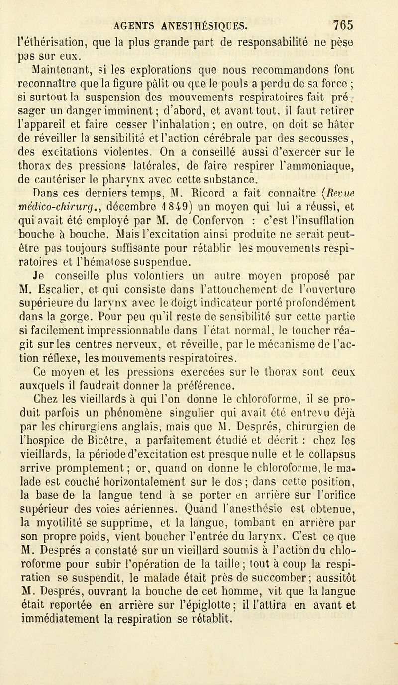 l'éthérisation, que la plus grande part de responsabilité ne pèse pas sur eux. Maintenant, si les explorations que nous recommandons font reconnaître que la figure pâlit ou que le pouls a perdu de sa force ; si surtout la suspension des mouvements respiratoires fait pré- sager un danger imminent ; d'abord, et avant tout, il faut retirer l'appareil et faire cesser l'inhalation; en outre, on doit se hâter de réveiller la sensibilité et l'action cérébrale par des secousses, des excitations violentes. On a conseillé aussi d'exercer sur le thorax des pressions latérales, de faire respirer l'ammoniaque, de cautériser le pharynx avec cette substance. Dans ces derniers temps, M. Ricord a fait connaître [Revue médico-chirurg.^ décembre 1849) un moyen qui lui a réussi, et qui avait été employé par M. de Confervon : c'est l'insufflation bouche à bouche. Mais l'excitation ainsi produite ne serait peut- être pas toujours suffisante pour rétablir les mouvements respi- ratoires et l'hématose suspendue. Je conseille plus volontiers un autre moyen proposé par M. Escalier, et qui consiste dans l'attouchement de l'ouverture supérieure du larynx avec le doigt indicateur porté profondément dans la gorge. Pour peu qu'il reste de sensibilité sur cette partie si facilement impressionnable dans l'état normal, le toucher réa- git sur les centres nerveux, et réveille, par le mécanisme de l'ac- tion réflexe, les mouvements respiratoires. Ce moyen et les pressions exercées sur le thorax sont ceux auxquels il faudrait donner la préférence. Chez les vieillards à qui l'on donne le chloroforme, il se pro- duit parfois un phénomène singulier qui avait été entrevu déjà par les chirurgiens anglais, mais que M. Després, chirurgien de l'hospice de Bicêtre, a parfaitement étudié et décrit : chez les vieillards, la période d'excitation est presque nulle et le collapsus arrive promplement ; or, quand on donne le chloroforme, le ma- lade est couché horizontalement sur le dos ; dans cette position, la base de la langue tend à se porter en arrière sur l'orifice supérieur des voies aériennes. Quand fanesthésie est obtenue, la myotilité se supprime, et la langue, tombant en arrière par son propre poids, vient boucher l'entrée du larynx. C'est ce que M. Després a constaté sur un vieillard soumis à l'action du chlo- roforme pour subir l'opération de la taille ; tout à coup la respi- ration se suspendit, le malade était près de succomber; aussitôt M. Després, ouvrant la bouche de cet homme, vit que la langue était reportée en arrière sur l'épiglotte ; il l'attira en avant et immédiatement la respiration se rétablit.