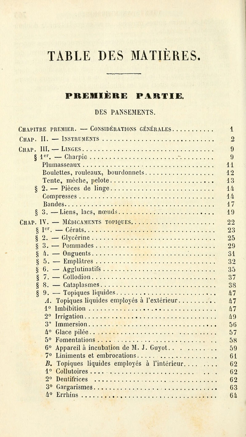 TABLE DES MATIÈRES. PRKlIIIKRi: PARTIE. DES PANSEMENTS. Chapitre premier. — Considérations générales 1 Chap. II. — Instruments 2 Chap. m. — Linges 9 § 1*^^ — Charpie - 9 Plumasseaux 11 Boulettes, rouleaux, bourclonnets 12 Tente, mèche, pelote 13 § 2. — Pièces de linge 14 Compresses 14 Bandes 17 § 3. —Liens, lacs, nœuds 19 Chap. IV. — Médicaments topiques 22 § I. — Cérats 23 § 2. — Glycérine 25 § 3. — Pommades 29 § 4. — Onguents 31 § 5. — Emplâtres 32 § 6. — Agglutinatifs 35 § 7, — CoÛodion 37 § 8. — Cataplasmes 38 § 9. — Topiques liquides 47 A. Topiques liquides employés à l'extérieur 47 1° Imbibition 47 2° Irrigation 49 3 Immersion 56 4° Glace pilée 57 5° Fomentations 58 6° Appareil à incubation de M. J. Guyot . . 59 7° Liniments et embrocations 61 B. Topiques liquides employés à l'intérieur 62 1° Collutoires . . . . 62 2° Dentifrices 62 3** Gargarismes 63 4° Errhins 64