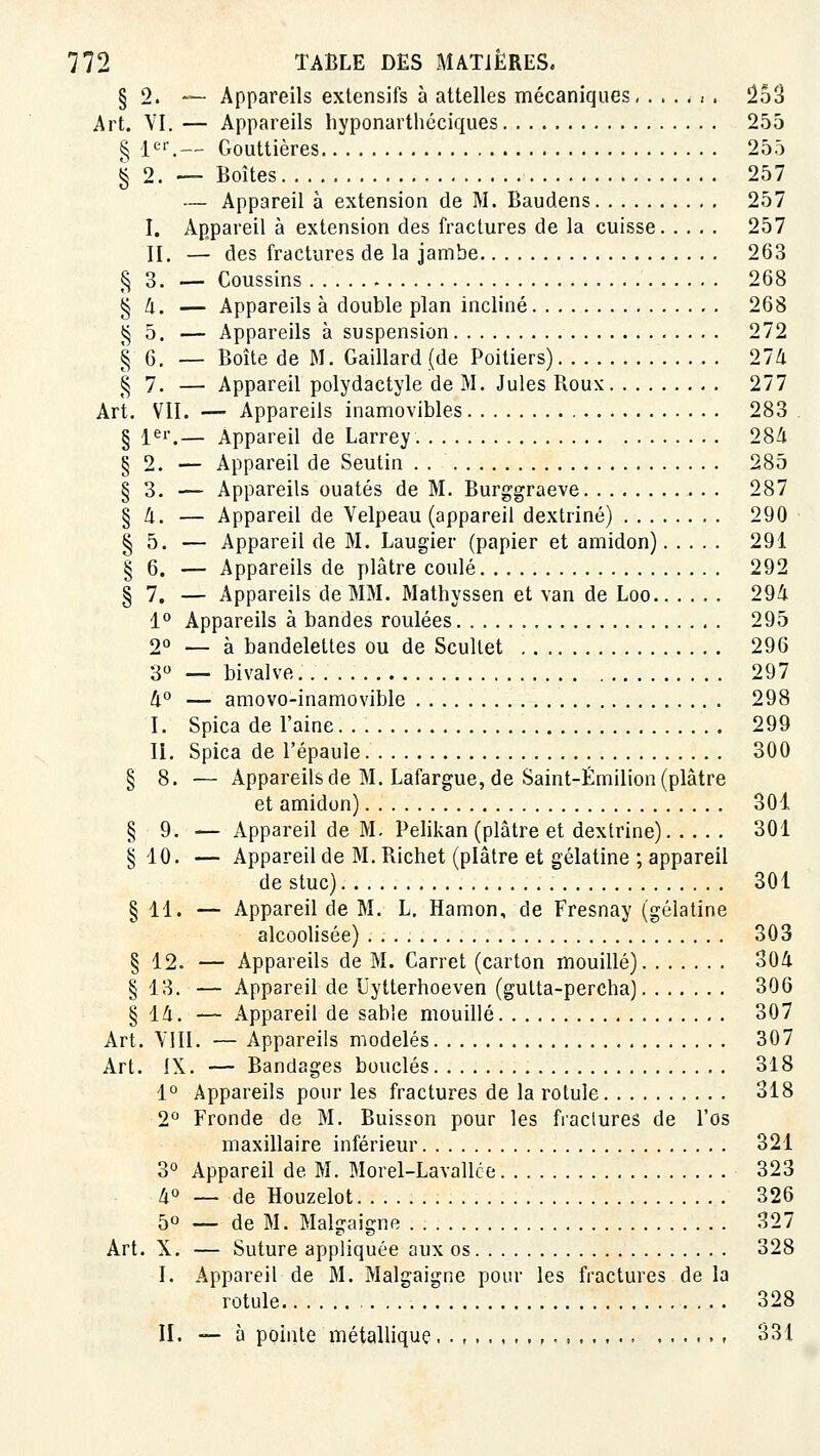 § 2. ~ Appareils extensifs à attelles mécaniques < . ûo'è Art. VI. — Appareils hyponarthéciques 255 § 1.— Gouttières 255 § 2. — Boîtes 257 — Appareil à extension de M. Baudens 257 I. Appareil à extension des fractures de la cuisse 257 II. — des fractures de la jambe 263 § 3. — Coussins 268 § Zi. — Appareils à double plan incliné 268 ^5. — Appareils à suspension 272 § 6. — Boîte de M. Gaillard (de Poitiers) 274 § 7. — Appareil polydactyle de M. Jules Roux 277 Art. VII. — Appareils inamovibles 283 . § 1er,— Appareil de Larrey 28Zi § 2. — Appareil de Seutin 285 § 3. — Appareils ouatés de M. Burggraeve 287 § Zi. — Appareil de Velpeau (appareil dextriné) 290 ■ § 5. — Appareil de M. Laugier (papier et amidon) 291 § 6. — Appareils de plâtre coulé 292 § 7. — Appareils de MM. Mathyssen et van de Loo 294 1° Appareils à bandes roulées 295 2° — à bandelettes ou de Scullet 296 30 _ bivalve 297 4° — amovo-inamovible 298 I. Spica de l'aine 299 II. Spica de l'épaule 300 § 8. — Appareils de M. Lafargue, de Saint-Émilion (plâtre et amidon) 301 § 9. — Appareil de M. Pelikan (plâtre et dextriné) 301 § 10. — Appareil de M, Bichet (plâtre et gélatine ; appareil de stuc) 301 § 11. — Appareil de M. L, Hamon, de Fresnay (gélatine alcoolisée) 303 § 12. — Appareils de M. Carret (carton mouillé) 304 § 13. — Appareil de Uytterhoeven (gulta-percha) 306 § 14. — Appareil de sabie mouillé 307 Art. VIII. — Appareils modelés 307 Art. IX. — Bandages bouclés 318 1° Appareils pour les fractures de la rotule 318 2*^ Fronde de M. Buisson pour les fractures de l'os maxillaire inférieur 321 30 Appareil de M. Morel-Lavallce 323 lio _ de Houzelot 326 50 -— de M. Malgaigne 327 Art. X. — Suture appliquée aux os 328 I. Appareil de M. Malgaigne pour les fractures de la rotule 328 II. — à pointe métallique , 831