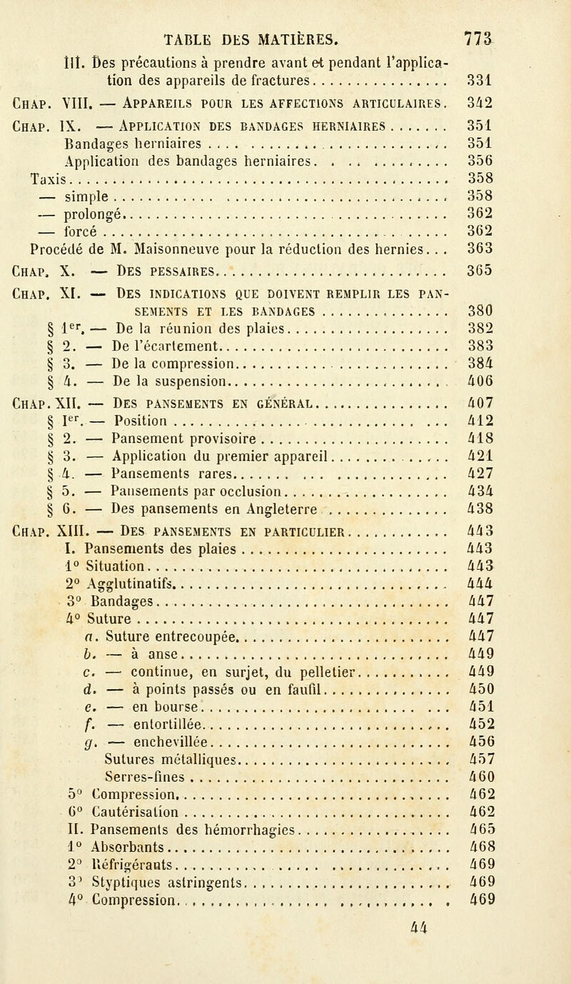 lll. Des précautions à prendre avant et pendant l'applica- tion des appareils de fractures 331 Chap. YIII. — Appareils pour les affections articulaires. 342 Chap. IX. — Application des bandages herniaires 351 Bandages herniaires , . 351 Application des bandages herniaires 356 Taxis 358 — simple 358 — prolongé 362 — forcé 362 Procédé de M. Maisonneuve pour la réduction des hernies. . . 363 Chap, X. — Des pessaires 365 Chap. XI. — Des indications que doivent remplir les pan- sements ET LES bandages 380 § l^r. — De la réunion des plaies 382 § 2. — De l'écartement 383 § 3. — De la compression 384 § û. — De la suspension 406 Chap. XII. — Des pansements en général 407 § pr. — Position 412 § 2. — Pansement provisoire 418 § 3. — Application du premier appareil 421 § -4. — Pansements rares 427 § 5. — Pansements par occlusion 434 § 6. — Des pansements en Angleterre 438 Chap. XIII. — Des pansements en particulier 443 I. Pansements des plaies 443 1° Situation 443 2° Agglutinatifs 444 3° Bandages 447 4° Suture 447 a. Suture entrecoupée 447 b. — à anse 449 c. — continue, en surjet, du pelletier 449 d. — à points passés ou en faufil 450 c, — en bourse 451 f. — entortillée 452 g. — enchevillée 456 Sutures métalliques 457 Serres-fines 460 5^^ Compression 462 6° Cautérisation 462 II. Pansements des hémorrhagies 465 1° Absorbants 468 2^ Réfrigérants 469 3^ Styptiques astringents 469 4° Compression ,, 469 44