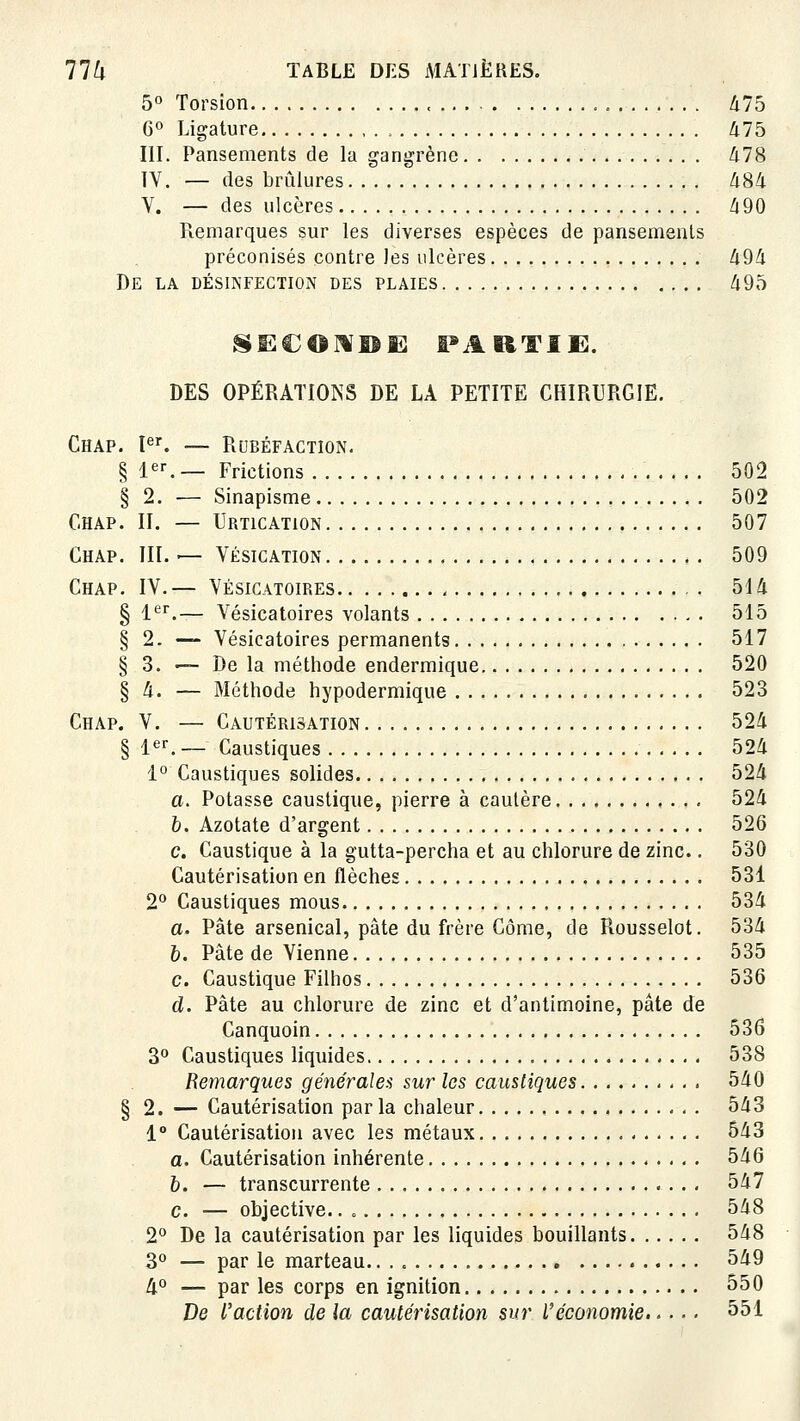 5° Torsion ., . , â75 6° Ligature Zi75 III. Pansements de la gangrène 478 IV. — des brûlures àS^ V. — des ulcères à90 Remarques sur les diverses espèces de pansements préconisés contre les ulcères 494 De la désinfection des plaies 495 SECOMISE PARTIE. DES OPÉRATIONS DE LA PETITE CHIRURGIE. Chap. l^f. — Rubéfaction, § le^ — Frictions 502 § 2. — Sinapisme 502 Chap. II. — Urtication 507 Chap. III. — Vésication 509 Chap. IV.— Vésicatoires 514 § l*^^.— Vésicatoires volants 515 § 2. — Vésicatoires permanents 517 § 3. — De la méthode endermique 520 § 4. — Méthode hypodermique 523 Chap. V. — Cautérisation 524 § 1er. _ Caustiques 524 1° Caustiques solides 524 a. Potasse caustique, pierre à cautère 524 6. Azotate d'argent 526 c. Caustique à la gutta-percha et au chlorure de zinc.. 530 Cautérisation en flèches 531 2° Caustiques mous 534 a. Pâte arsenical, pâte du frère Corne, de Rousselot. 534 6. Pâte de Vienne 535 c. Caustique Filhos 536 d. Pâte au chlorure de zinc et d'antimoine, pâte de Canquoin 536 3° Caustiques liquides 538 Remarques générales sur les caustiques 540 § 2. — Cautérisation par la chaleur 543 1° Cautérisation avec les métaux 543 a. Cautérisation inhérente 546 b. — transcurrente 547 c. — objective.. 548 2° De la cautérisation par les liquides bouillants 548 3° — par le marteau. 549 4° — par les corps en ignition 550 De l'action de la cautérisation sur l'économie 551