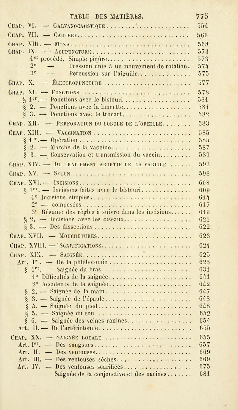 Chap. VI. — Galvanocaustique *. 554 Chap. VII. — Cautère 560 Chap. VIII. — MoxA 5G8 Chap. IX. — Agupuncturk 573 1'^'^' procédé. Simple piqûre 573 2e — Pression unie à un mouvement de rotation. 574 3e — Percussion sur l'aiguille 575 Chap. X. — Électropungture 577 Chap. XI. — Ponctions 578 § 1er— Ponctions avec le bistouri , 581 § 2. — Ponctions avec la lancette , 581 § 3. — Ponctions avec le trocart 582 Chap. XII. — Perforation du lobule de l'oreille 583 Chap. XIII. — Vaccination 585 § l''^— opération 585 § 2. — Marche de la vaccine 587 § 3. — Conservation et transmission du vaccin 589 Chap. XIV. — Du traitement abortif de la variole 593 Chap. XV. — Séton 598 Chap. XVI. — Incisions 608 § l'^'. — Incisions faites avec le bistouri 609 1° Incisions simples 614 2° — composées 617 3*^ Résumé des règles à suivre dans les incisions 619 § 2. — Incisions avec les ciseaux 621 § 3. — Des dissections 622 CiiAP. XVII. — Mouchetures , 623 Chap. XVIII. — Scarifications 624 Chap. XIX. — Saignée 625 Art. P^ — De la plilébotomie 625 § l*, — Saignée du bras 631 1° Difficultés de la saignée 641 2° Accidents de la saignée 642 § 2. — Saignée de la main 647 § 3. — Saignée de l'épaule 648 § 4. — Saignée du pied 648 § 5. — Saignée du cou 652 § 6. — Saignée des veines ranines 654 Art. II.— De l'artériotomie 655 Chap. XX. — Saignée locale 655 Art. P'. — Des sangsues 657 Art. II. — Des ventouses 669 Art. m. — Des ventouses sèches 669 Art. IV. — Des ventouses scarifiées 675 Saignée de la conjonctive et des narines 681