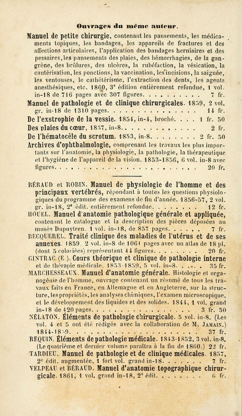 Ouvrages du même auteur. Manuel de petite chirurgie, contenant les pansements, les médica- ments topiques, les bandages, les appareils de fractures et des affections articulaires, l'application des bandages herniaires et des pessaires,les pansements des plaies, des hémorrhagies, de la gan- grène, des brûlures, des ulcères, la rubéfaction, la vésication, la cautérisation, les ponctions, la vaccination, les'incisions, la saignée, les ventouses, le caihétérisme, l'extraction des dents, les agents anesthésiques, etc. 1860, 3 édition entièrement refondue, 1 vol. in-18 de 716 pages avec 307 figures 7 fr. Manuel de pathologie et de clinique chirurgicales. I8:i9, 2 vol. gr. in-18 de 1310 pages 14 fr. De l'exstrophie de la vessie. I85i, in-4, broché. . . . i fr. 50 Des plaies du cœur, 18^>7, in-8 2 fr. De l'hématocèle du scrotum. I8a3, in-8 2 fr. 50 Archives d'ophthalmologie, comprenant les travaux les plus impor- tants sur l'anatomie, la physiologie, la pathologie, la thérapeutique et l'hygiène de l'appareil de la vision. 1853-1856, 6 vol. in-8 avec figures 20 fr. BÉRAUD et ROBIN. Manuel de physiologie de l'homme et des principaux vertébrés, répondant à toutes les questions physiolo- giques du programme des examens de fin d'année. 1856-57, 2 vol. gr. in-18, 2* édit. entièrement refondue 12 fr. IIOUEL. Manuel d'anatomie pathologique générale et appliquée, contenant le catalogue et la description des pièces déposées au musée Dupuylren. 1 vol. in-18, de 857 pages 7 fr. BKCQUEREL. Traité clinique des maladies de l'utérus et de ses annexes. I859. 2 vol. in-8 de 1061 pages avec un allas de 18 pi. (dont 5 coloiiées) rf présentant 4 4 ri2:ures 20 fr. GlNTRAC (E ). Cours théorique et clinique de pathologie interne et de thérapie médicale. 1853-1859, 5 vol. in-8 35 fr. MARCHESSE\i]X. Manuel d'anatomie générale. Histologie et orga- nogénie de l'homme, ouvrage contenant un résumé de tous les tra- vaux faits en France, en Allemagne et en Angleterre, sur la struc- ture, les propriétés, les analyses chimiques, l'examen microscopique, et le développement des liquides et des solides. 184i, 1 vol. grand in-18 de 420 pages 3 fr. 50 NÉLATON. Éléments de pathologie chirurgicale. 5 yoL in-8. (Les vol. 4 et 5 ont été rédigés avec la collaboration de M. Jamain.) 1844-I8'>9 ' 37 fr. REQUIN. Éléments de pathologie médicale. I8i3-is52, 3 vol. in-8. (Le quatrième et dernier volume paraîtra à la fin de 1860.) 22 fr. TARDlEU. Manuel de pathologie et de clinique médicales. 1857, 2^ édit. augmentée, 1 fort vol. grand in-18 7 fr. VELPEAU et BÉRAUD. Manuel d'anatomie topographique chirur-
