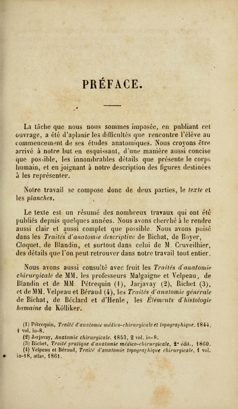PREFACE. La tache que nous nous sommes imposée, en publiant cet ouvrage, a été d'aplanir les difficultés que rencontre l'élève au commencement de ses études analomiques. Nous croyons être arrivé à notre but en esquissant, d'une manière aussi concise que possible, les innond)rables détails que présente le corps humain, et en joignant à notre description des figures destinées d les représenter. Notre travail se compose donc de deux parties, le texte et les planches. Le texte est un résumé des nombreux travaux qui ont été publiés depuis quehpics années. Nous avons cherché à le rendre aussi clair et aussi complet que possible. Nous avons puisé dans les Traités d'anatomie descriptive de Bichat, de Boyer, Cloquet, de Blandin, et surtout dans celui de jM. Ciuveilhier, des détails que l'on peut retrouver dans notre travail tout entier. Nous avons aussi consulté avec fruit les Traités d'anatomie chirurgicale de MM. les professeurs Malgaigne et Velpeau, de Blandin et de MM Pélrequin (I), Jarjavay (2), Bichet (3), et de MM. Velpeau et Béraud (4), les Traités d'anatomie générale de Bichat, de Béclard et d'Henle, les Eléments d'histologie humaine de KuUiker. (1) Pétroquin, Traité d'anatomie médko-chirurfjicate el Inpographique. 4844, i vol. iii-8. (2) JjiTJavay, Anatomie chirurgicale. 1853, 2 vol. in-8. (3) Richel, Traité pratique d'anatomie médico-chirurgicale, 2* édil., 18G0. (4) Velpeau et Béraud, Traité d'avatomii tnpograi hique cîiiriirgicale, i vol, in-18, allas, 1861.
