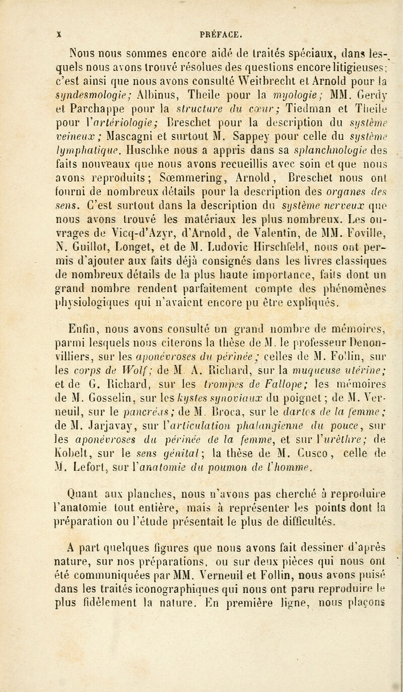 Nous nous sommes encore aidé de Iraités spéciaux, dans les-^ quels nous avons trouvé résolues des questions encore litigieuses; c'est ainsi que nous avons consulté Weitbrecht et Arnold pour la syndesmologie; Albinus, Theile pour la myologie; MM. Gerdy et Parchappe pour la f^tructure du cœur; Tiedman et Tlieiie pour Vartériologie; Dreschet pour la description du système veineux; Mascagni et surtout M. Sappey pour celle du système lymphatique. Huschke nous a appris dans sa splanchnologie des faits nouveaux que nous avons recueillis avec soin et que nous avons reproduits; Sœmmering, Arnold, Breschet nous ont fourni de nombreux détails pour la description des organes des sens. C'est surtout dans la description du système nerveux que nous avons trouvé les matériaux les plus nombreux. Les ou- vrages de Vicq-d'Azyr, d'Arnold, de Valentin, de MM. Foville, N. Guillot, Longet, et de M. Ludovic Hirscbfeld, nous ont per- mis d'ajouter aux laits déjà consignés dans les livres classiques de nombreux détails de la plus baute importance, fails dont un grand nombre rendent parfaitement compte des phénomènes physiologiques qui n'avaient encore pu être expliqués. Enfin, nous avons consulté un grand nombre de mémoires, parmi lesquels nous citerons la thèse de M. le professeur Denon- viliiers, sur les aponévroses du pérhiée ' celles de M. Fo'lin, sur les corps de Wolf ; de M A. Richard, sur la muqueuse utérine; et de G. Richard, sur les trompes de Fallope; les mémoires de M. Gosselin, sur les kystes synoviaux du poignet ; de M. Yer- neuil, sur le pancré^is; de M. Broca, sur le dartcs de la femme ; de M. Jarjavay, sur Varliculation phaUmgienne du pouce, sur les aponévroses du périnée de la femme, et sur Vurèlhre; de Kobelt, sur le sens génital; la thèse de M. Gusco, celle de M. Lefortj sur Vanatomie du poumon de l'homme. Quant aux planches, nous n'avons pas cherché à reproduire l'anatomie tout entière, mais à représenter les points dont la préparation ou l'étude présentait le plus de difficultés. A part quelques figures que nous avons fait dessiner d'après nature, sur nos préparations, ou sur deux pièces qui nous ont été communiquées par MM. Verneuil et Follin, nous avons puisé dans les traités iconographiques qui nous ont paru reproduire le plus fidèlement la nature. En première ligne, nous plaçons